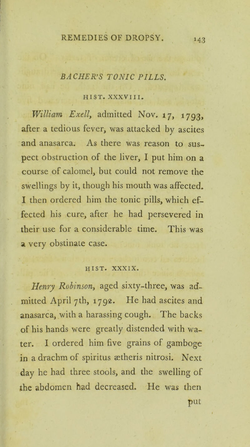 M3 BA CHER’S TONIC PILLS. HIST. XXXVIII. William Ex ell, admitted Nov. 17, 1793, after a tedious fever, was attacked by ascites and anasarca. As there was reason to sus- pect obstruction of the liver, I put him on a course of calomel, but could not remove the swellings by it, though his mouth was affected. I then ordered him the tonic pills, which ef- fected his cure, after he had persevered in their use for a considerable time. This was a very obstinate case. hist, xxxix. Henry Robinson, aged sixty-three, was ad- mitted April 7th, 1792. He had ascites and anasarca, with a harassing cough. The backs of his hands were greatly distended with ^va- ter. I ordered him five grains of gamboge in a drachm of spiritus aetheris nitrosi. Next day he had three stools, and the swelling of the abdomen had decreased. He was then put