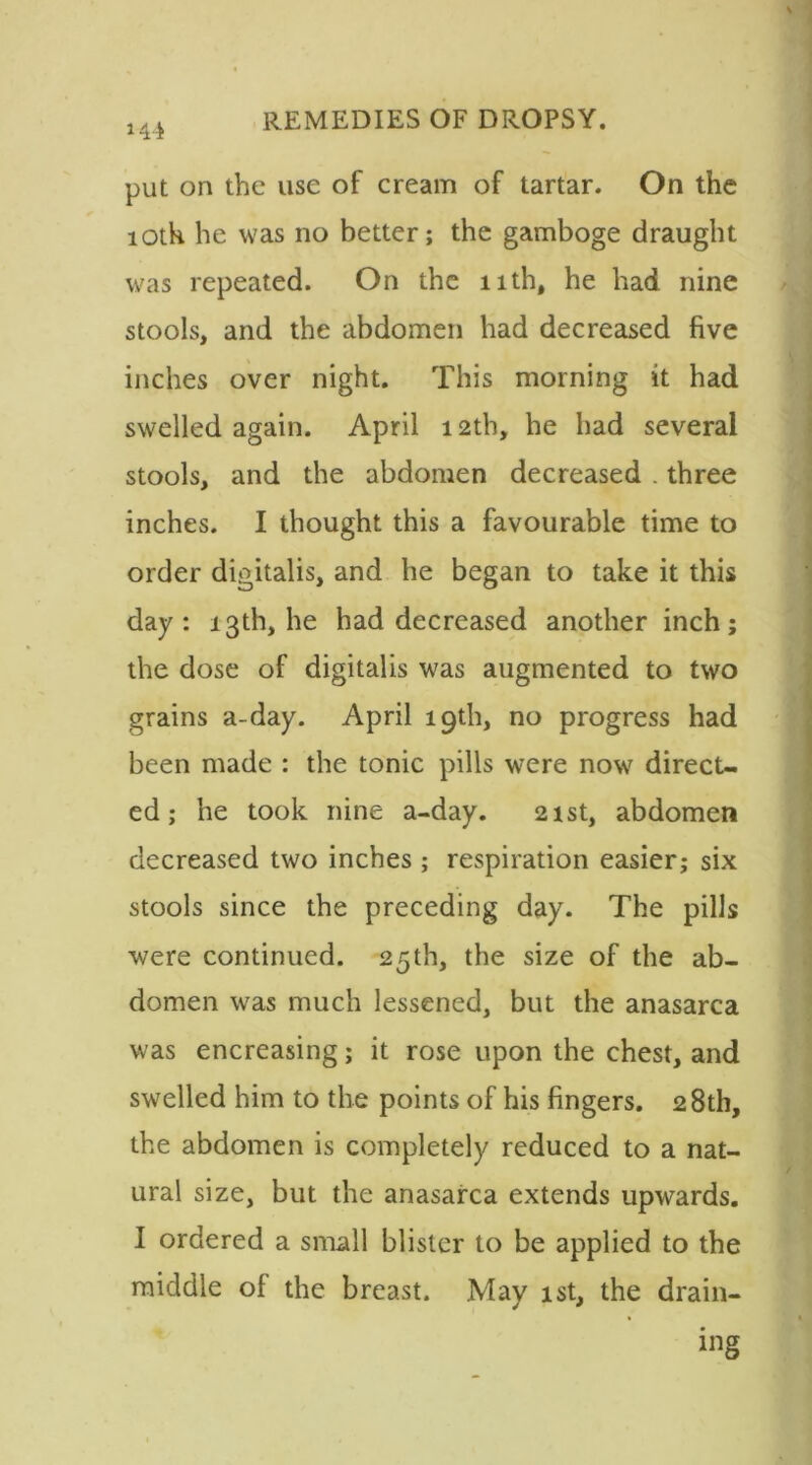 *44 put on the use of cream of tartar. On the loth he was no better; the gamboge draught was repeated. On the nth, he had nine stools, and the abdomen had decreased five inches over night. This morning it had swelled again. April 12th, he had several stools, and the abdomen decreased . three inches. I thought this a favourable time to order digitalis, and he began to take it this day: 13th, he had decreased another inch; the dose of digitalis was augmented to two grains a-day. April 19th, no progress had been made : the tonic pills were now direct- ed ; he took nine a-day. 21st, abdomen decreased two inches; respiration easier; six stools since the preceding day. The pills were continued. 25th, the size of the ab- domen was much lessened, but the anasarca was encreasing; it rose upon the chest, and swelled him to the points of his fingers. 28th, the abdomen is completely reduced to a nat- ural size, but the anasarca extends upwards. I ordered a small blister to be applied to the middle ol the breast. May 1st, the drain- ing