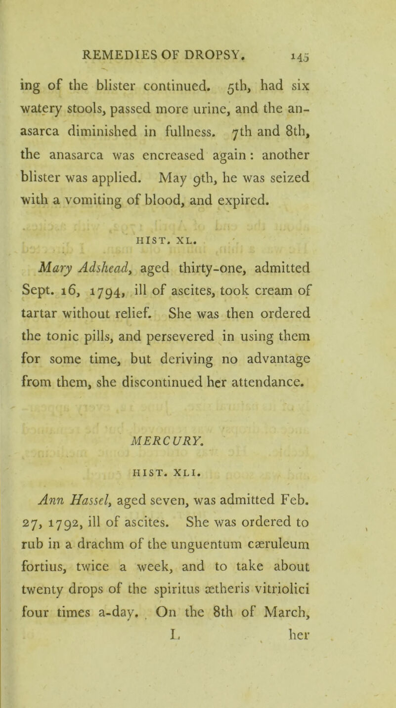 H5 ing of the blister continued. 5th, had six watery stools, passed more urine, and the an- asarca diminished in fullness. 7th and 8th, the anasarca was encreased again: another blister was applied. May 9th, he was seized with a vomiting of blood, and expired. . v t *. i '\< * L.: '1 > ..v HIST. XL. Mary Adsheady aged thirty-one, admitted Sept. 16, 1794, ill of ascites, took cream of tartar without relief. She was then ordered the tonic pills, and persevered in using them for some time, but deriving no advantage from them, she discontinued her attendance. MERCURY. HIST. X L I. Ann Hassel, aged seven, was admitted Feb. 27, 1792, ill of ascites. She was ordered to rub in a drachm of the unguentum caeruleum fortius, twice a week, and to take about twenty drops of the spiritus oetheris vitriolic! four times a-day. On the 8th of March, I, her %