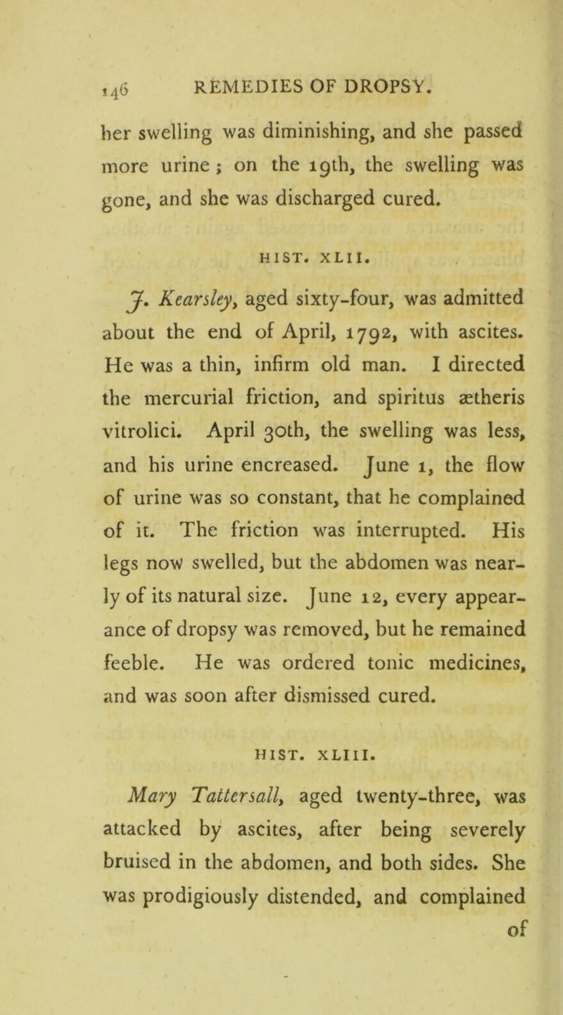 her swelling was diminishing, and she passed more urine ; on the 19th, the swelling was gone, and she was discharged cured. HIST. XLII. J. Kearsleyy aged sixty-four, was admitted about the end of April, 1792, with ascites. He was a thin, infirm old man. I directed the mercurial friction, and spiritus aetheris vitrolici. April 30th, the swelling was less, and his urine encreased. June 1, the flow of urine was so constant, that he complained of it. The friction was interrupted. His legs now swelled, but the abdomen was near- ly of its natural size. June 12, every appear- ance of dropsy was removed, but he remained feeble. He was ordered tonic medicines, and was soon after dismissed cured. \ » HIST. X LI 11. Mary Tatter sail, aged twenty-three, was attacked by ascites, after being severely bruised in the abdomen, and both sides. She was prodigiously distended, and complained of