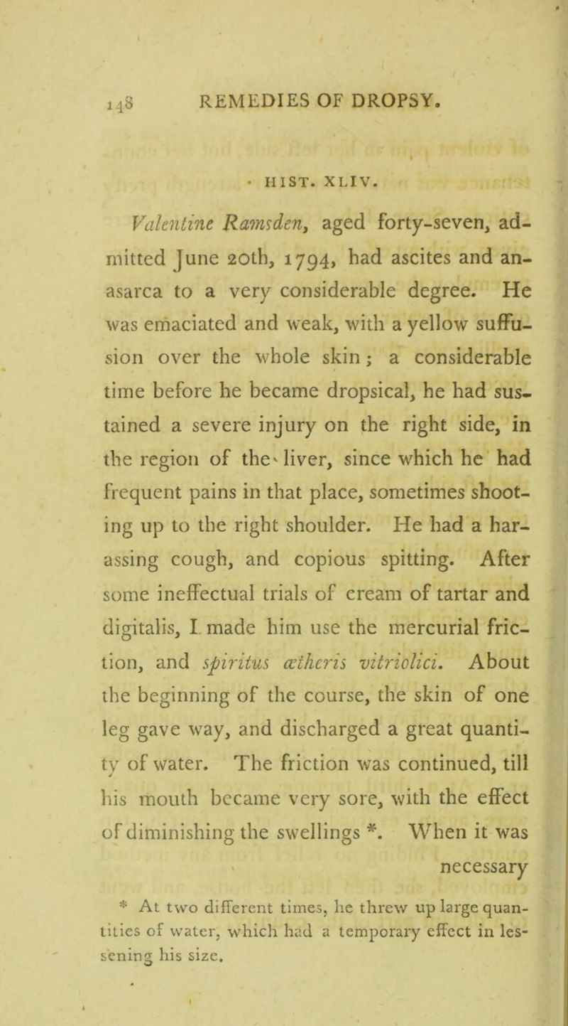 • HIST. XLIV. Valentine Ramsden, aged forty-seven, ad- mitted June 20th, 1794, had ascites and an- asarca to a very considerable degree. He was emaciated and weak, with a yellow suffu- sion over the whole skin; a considerable time before he became dropsical, he had sus- tained a severe injury on the right side, in the region of the'liver, since which he had frequent pains in that place, sometimes shoot- ing up to the right shoulder. He had a har- assing cough, and copious spitting. After some ineffectual trials of cream of tartar and digitalis, I made him use the mercurial fric- tion, and spiritus cvihcns vitriolici. About the beginning of the course, the skin of one leg gave way, and discharged a great quanti- ty of water. The friction was continued, till his mouth became very sore, with the effect of diminishing the swellings *. When it was necessary * At two different times, he threw up large quan- tities of water, which had a temporary effect in les- sening his size.