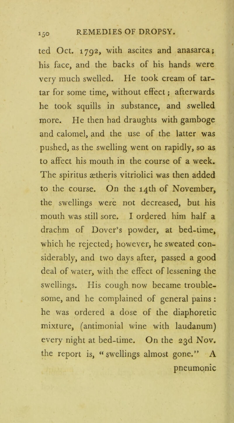 ted Oct. 1792, with ascites and anasarca; his face, and the backs of his hands were very much swelled. He took cream of tar- tar for some time, without effect; afterwards he took squills in substance, and swelled more. He then had draughts with gamboge and calomel, and the use of the latter was pushed, as the swelling went on rapidly, so as to affect his mouth in the course of a week. The spiritus setheris vitriolici was then added to the course. On the 14th of November, the swellings were not decreased, but his mouth was still sore. I ordered him half a drachm of Dover’s powder, at bed-time, which he rejected; however, he sweated con- siderably, and two days after, passed a good deal of water, with the effect of lessening the swellings. His cough now became trouble- some, and he complained of general pains : he was ordered a dose of the diaphoretic mixture, (antimonial wine with laudanum) every night at bed-time. On the 23d Nov. the report is, “ swellings almost gone.” A pneumonic