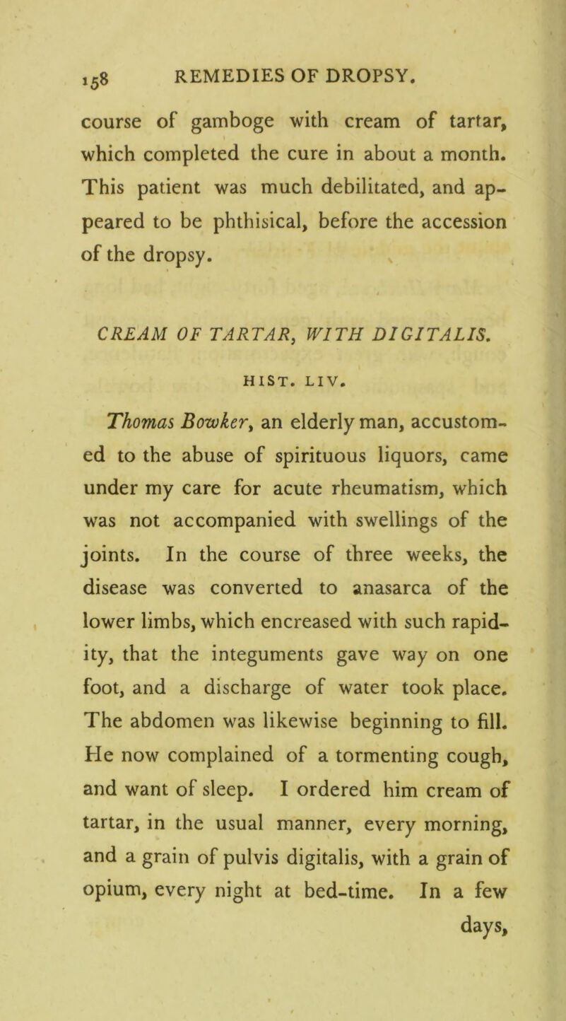 »58 course of gamboge with cream of tartar, which completed the cure in about a month. This patient was much debilitated, and ap- peared to be phthisical, before the accession of the dropsy. CREAM OF TARTAR, WITH DIGITALIS. HIST. LIV. Thomas Bowkert an elderly man, accustom- ed to the abuse of spirituous liquors, came under my care for acute rheumatism, which was not accompanied with swellings of the joints. In the course of three weeks, the disease was converted to anasarca of the lower limbs, which encreased with such rapid- ity, that the integuments gave way on one foot, and a discharge of water took place. The abdomen was likewise beginning to fill. He now complained of a tormenting cough, and want of sleep. I ordered him cream of tartar, in the usual manner, every morning, and a grain of pulvis digitalis, with a grain of opium, every night at bed-time. In a few days,