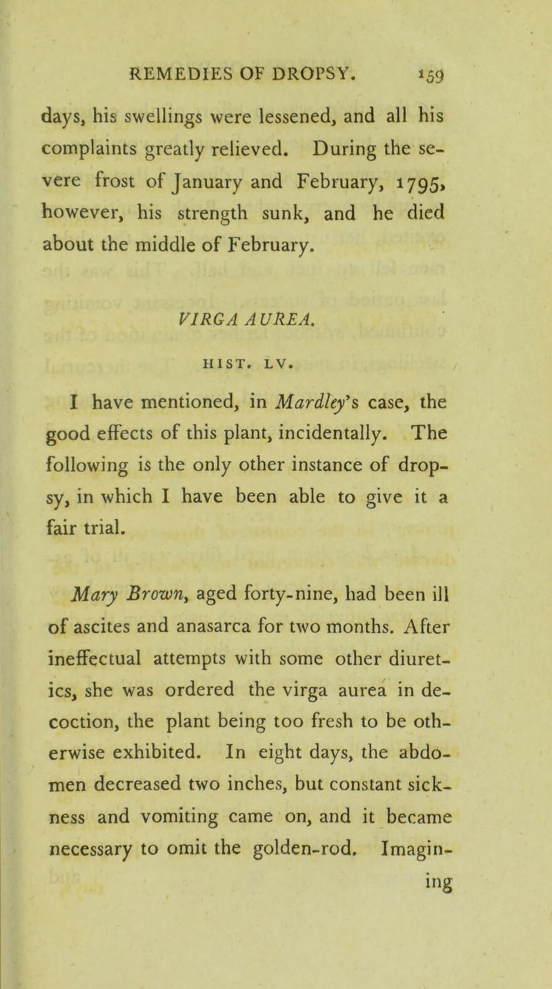 days, his swellings were lessened, and all his complaints greatly relieved. During the se- vere frost of January and February, 1795, however, his strength sunk, and he died about the middle of February. VIRGA A UREA. HIST. LV. I have mentioned, in Mardley's case, the good effects of this plant, incidentally. The following is the only other instance of drop- sy, in which I have been able to give it a fair trial. Mary Browny aged forty-nine, had been ill of ascites and anasarca for two months. After ineffectual attempts with some other diuret- ics, she was ordered the virga aurea in de- coction, the plant being too fresh to be oth- erwise exhibited. In eight days, the abdo- men decreased two inches, but constant sick- ness and vomiting came on, and it became necessary to omit the golden-rod. Imagin- ing