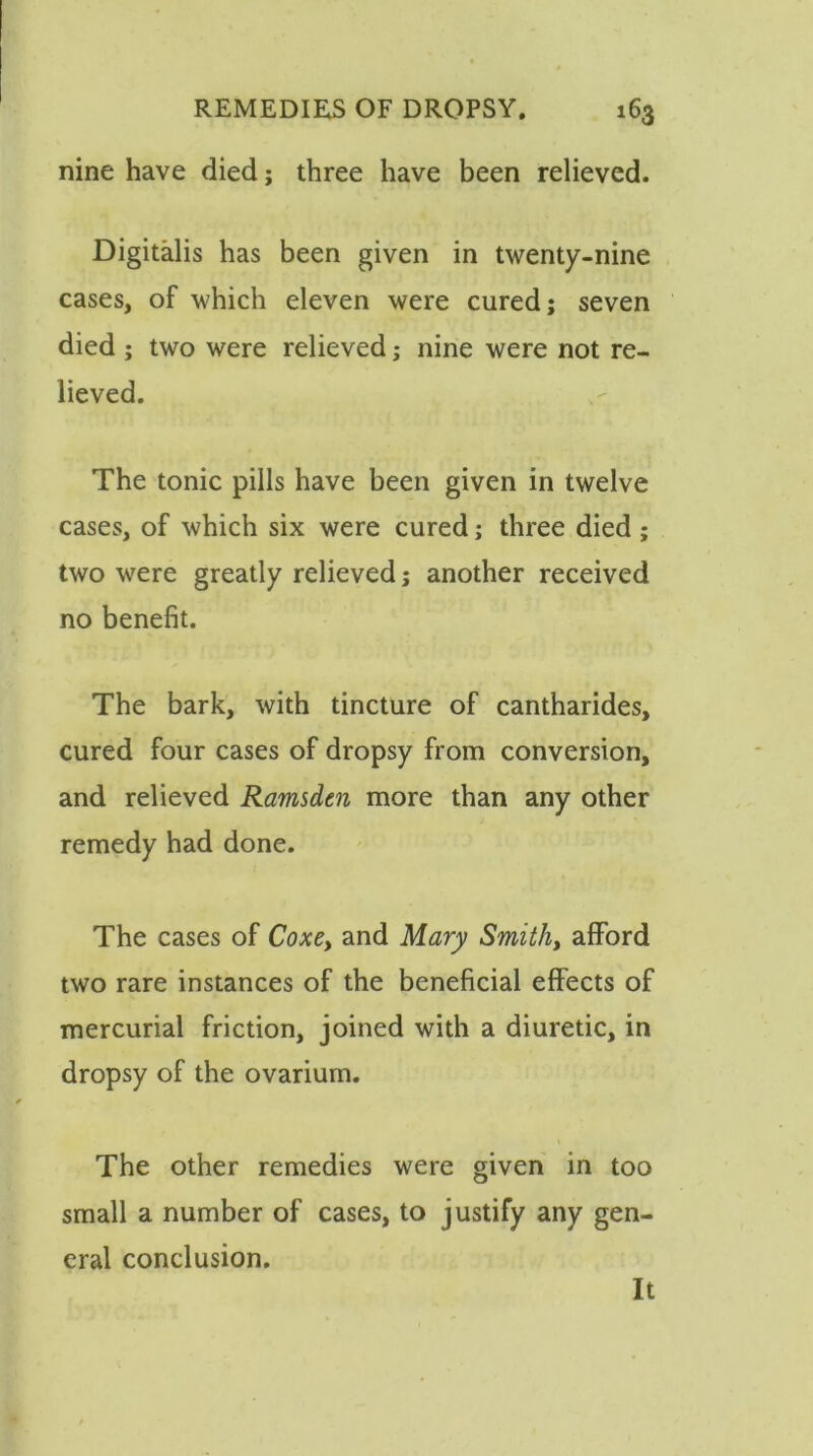 nine have died j three have been relieved. Digitalis has been given in twenty-nine cases, of which eleven were cured; seven died ; two were relieved; nine were not re- lieved. The tonic pills have been given in twelve cases, of which six were cured; three died ; two were greatly relieved; another received no benefit. The bark, with tincture of cantharides, cured four cases of dropsy from conversion, and relieved Ramsden more than any other remedy had done. The cases of Coxey and Mary Smith, afford two rare instances of the beneficial effects of mercurial friction, joined with a diuretic, in dropsy of the ovarium. The other remedies were given in too small a number of cases, to justify any gen- eral conclusion. It