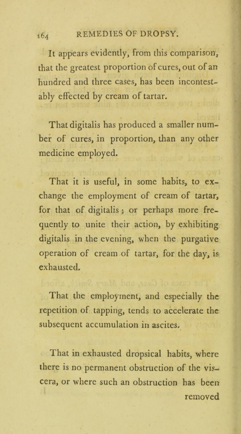 It appears evidently, from this comparison, that the greatest proportion of cures, out of an hundred and three cases, has been incontest- ably effected by cream of tartar. That digitalis has produced a smaller num- ber of cures, in proportion, than any other medicine employed. That it is useful, in some habits, to ex- change the employment of cream of tartar, for that of digitalis j or perhaps more fre- quently to unite their action, by exhibiting digitalis in the evening, when the purgative operation of cream of tartar, for the day, is exhausted. That the employment, and especially the repetition of tapping, tends to accelerate the subsequent accumulation in ascites. That in exhausted dropsical habits, where there is no permanent obstruction of the vis- cera, or where such an obstruction has been removed