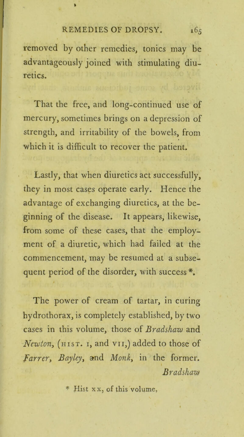 removed by other remedies, tonics may be advantageously joined with stimulating diu- retics. That the free, and long-continued use of mercury, sometimes brings on a depression of strength, and irritability of the bowels, from which it is difficult to recover the patient. Lastly, that when diuretics act successfully, they in most cases operate early. Hence the advantage of exchanging diuretics, at the be- ginning of the disease. It appears, likewise, from some of these cases, that the employ- ment of a diuretic, which had failed at the commencement, may be resumed at a subse- quent period of the disorder, with success *. The power of cream of tartar, in curing hydrothorax, is completely established, by two cases in this volume, those of Bradshaw and Newton, (hist, i, and vii,) added to those of Farrer, Bayley> and Monk, in the former. 1 Bradshaw * Hist xx, of this volume,
