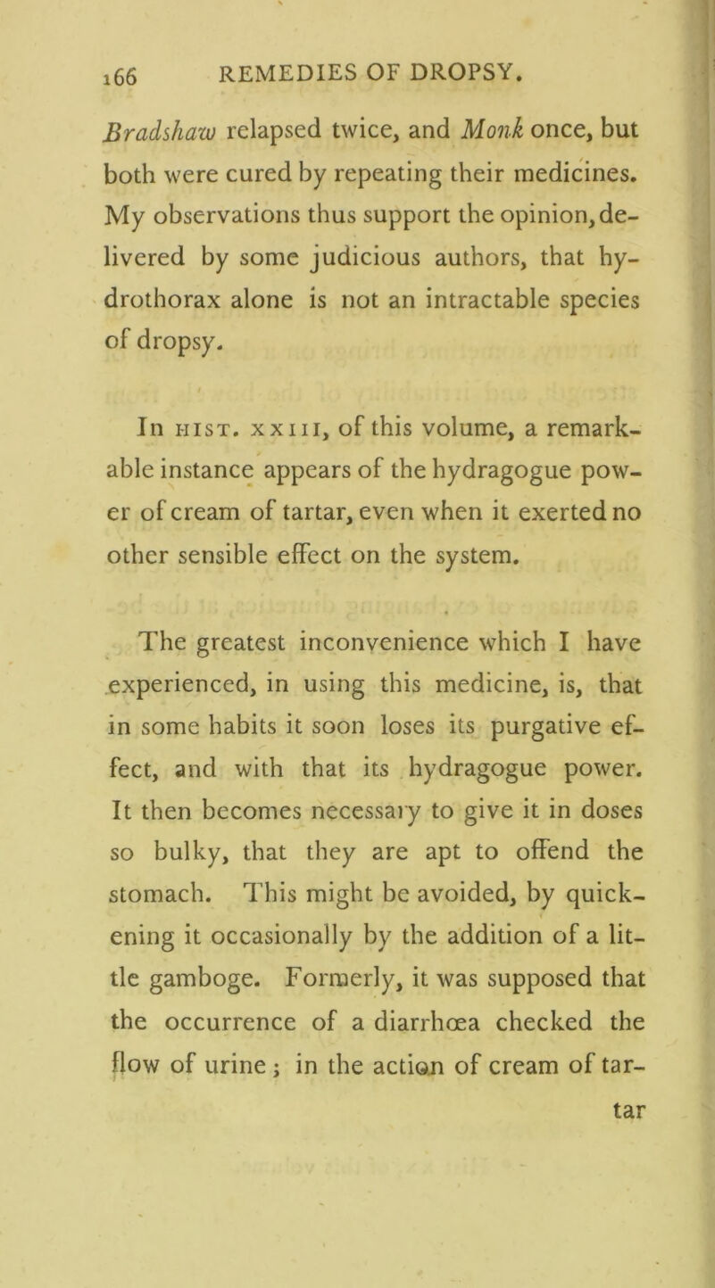 Bradshaw relapsed twice, and Monk once, but both were cured by repeating their medicines. My observations thus support the opinion,de- livered by some judicious authors, that hy- drothorax alone is not an intractable species of dropsy. t In hist, xxiii, of this volume, a remark- able instance appears of the hydragogue pow- er of cream of tartar, even when it exerted no other sensible effect on the system. The greatest inconvenience which I have experienced, in using this medicine, is, that in some habits it soon loses its purgative ef- fect, and with that its hydragogue power. It then becomes necessary to give it in doses so bulky, that they are apt to offend the stomach. This might be avoided, by quick- ening it occasionally by the addition of a lit- tle gamboge. Formerly, it was supposed that the occurrence of a diarrhoea checked the flow of urine ; in the action of cream of tar- tar