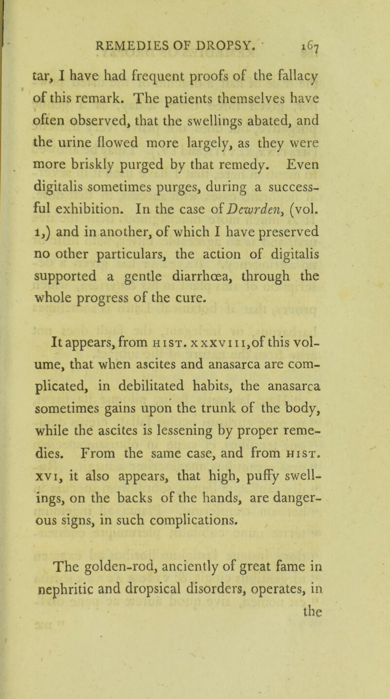 tar, I have had frequent proofs of the fallacy of this remark. The patients themselves have often observed, that the swellings abated, and the urine flowed more largely, as they were more briskly purged by that remedy. Even digitalis sometimes purges, during a success- ful exhibition. In the case of Dewrden, (vol. l,) and in another, of which I have preserved no other particulars, the action of digitalis supported a gentle diarrhoea, through the whole progress of the cure. It appears, from hist. xxxvm,of this vol- ume, that when ascites and anasarca are com- plicated, in debilitated habits, the anasarca sometimes gains upon the trunk of the body, while the ascites is lessening by proper reme- dies. From the same case, and from hist, xvi, it also appears, that high, puffy swell- ings, on the backs of the hands, are danger- ous signs, in such complications. The golden-rod, anciently of great fame in nephritic and dropsical disorders, operates, in the