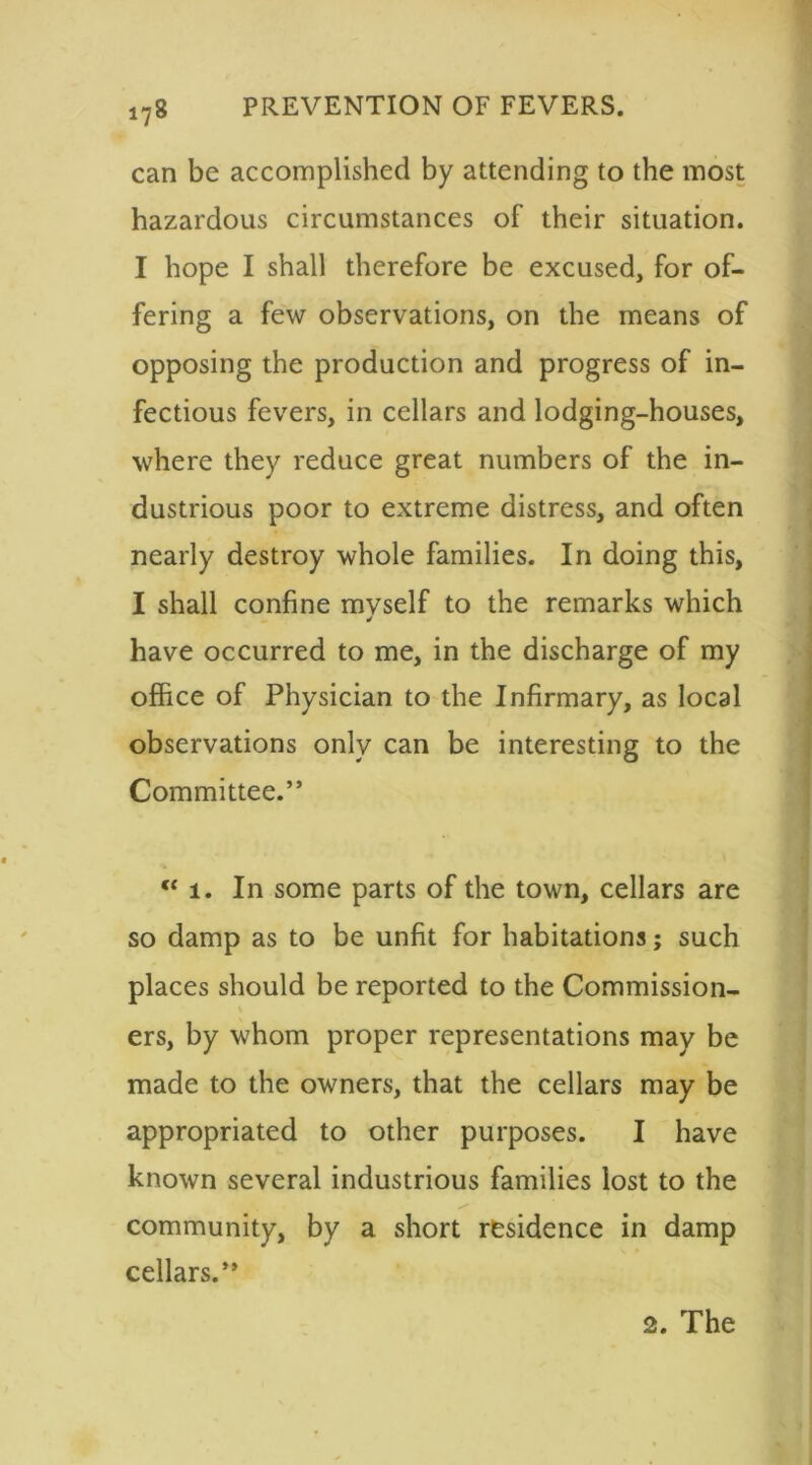 can be accomplished by attending to the most hazardous circumstances of their situation. I hope I shall therefore be excused, for of- fering a few observations, on the means of opposing the production and progress of in- fectious fevers, in cellars and lodging-houses, where they reduce great numbers of the in- dustrious poor to extreme distress, and often nearly destroy whole families. In doing this, I shall confine mvself to the remarks which * have occurred to me, in the discharge of my office of Physician to the Infirmary, as local observations only can be interesting to the Committee.” “i. In some parts of the town, cellars are so damp as to be unfit for habitations; such places should be reported to the Commission- \ ers, by whom proper representations may be made to the owners, that the cellars may be appropriated to other purposes. I have known several industrious families lost to the community, by a short residence in damp cellars.” 2. The