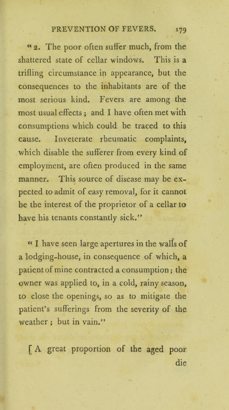 “ 2. The poor often suffer much, from the shattered state of cellar windows. This is a trifling circumstance in appearance, but the consequences to the inhabitants are of the most serious kind. Fevers are among the most usual effects; and I have often met with consumptions which could be traced to this cause. Inveterate rheumatic complaints, which disable the sufferer from every kind of employment, are often produced in the same manner. This source of disease may be ex- pected to admit of easy removal, for it cannot be the interest of the proprietor of a cellar to have his tenants constantly sick.” u I have seen large apertures in the walls of a lodging-house, in consequence of which, a patient of mine contracted a consumption; the owner was applied to, in a cold, rainy season, to close the openings, so as to mitigate the patient’s sufferings from the severity of the weather ; but in vain.” [ A great proportion of the aged poor die