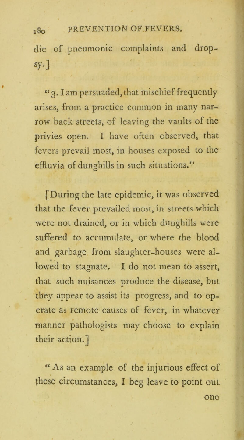 die of pneumonic complaints and drop- sy.] “ 3.1 am persuaded, that mischief frequently arises, from a practice common in many nar- row back streets, of leaving the vaults of the privies open. I have often observed, that fevers prevail most, in houses exposed to the effluvia of dunghills in such situations.” [During the late epidemic, it was observed that the fever prevailed most, in streets which were not drained, or in which dunghills were suffered to accumulate, or where the blood and garbage from slaughter-houses were al- lowed to stagnate. I do not mean to assert, that such nuisances produce the disease, but they appear to assist its progress, and to op- erate as remote causes of fever, in whatever manner pathologists may choose to explain their action.] “As an example of the injurious effect of these circumstances, I beg leave to point out one