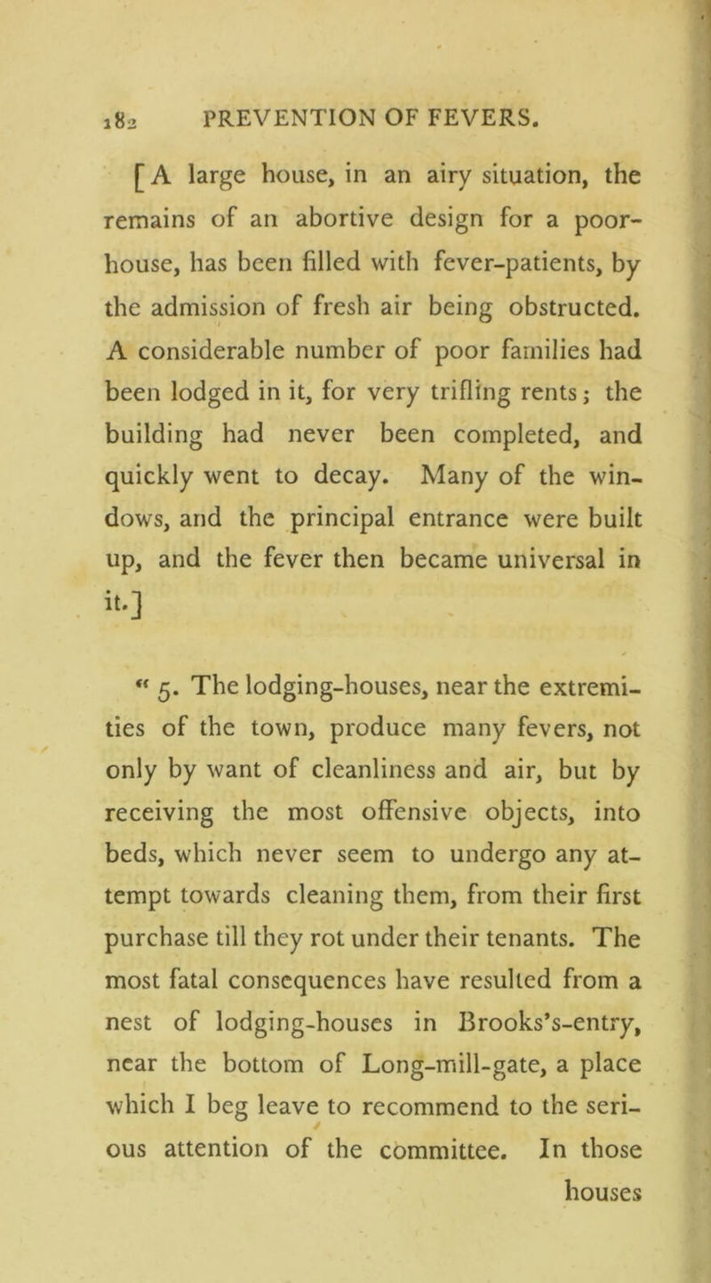[ A large house, in an airy situation, the remains of an abortive design for a poor- house, has been filled with fever-patients, by the admission of fresh air being obstructed. A considerable number of poor families had been lodged in it, for very trifling rents; the building had never been completed, and quickly went to decay. Many of the win- dows, and the principal entrance were built up, and the fever then became universal in it.] t{ 5. The lodging-houses, near the extremi- ties of the town, produce many fevers, not only by want of cleanliness and air, but by receiving the most offensive objects, into beds, which never seem to undergo any at- tempt towards cleaning them, from their first purchase till they rot under their tenants. The most fatal consequences have resulted from a nest of lodging-houses in Brooks’s-entry, near the bottom of Long-mill-gate, a place which I beg leave to recommend to the seri- ous attention of the committee. In those houses