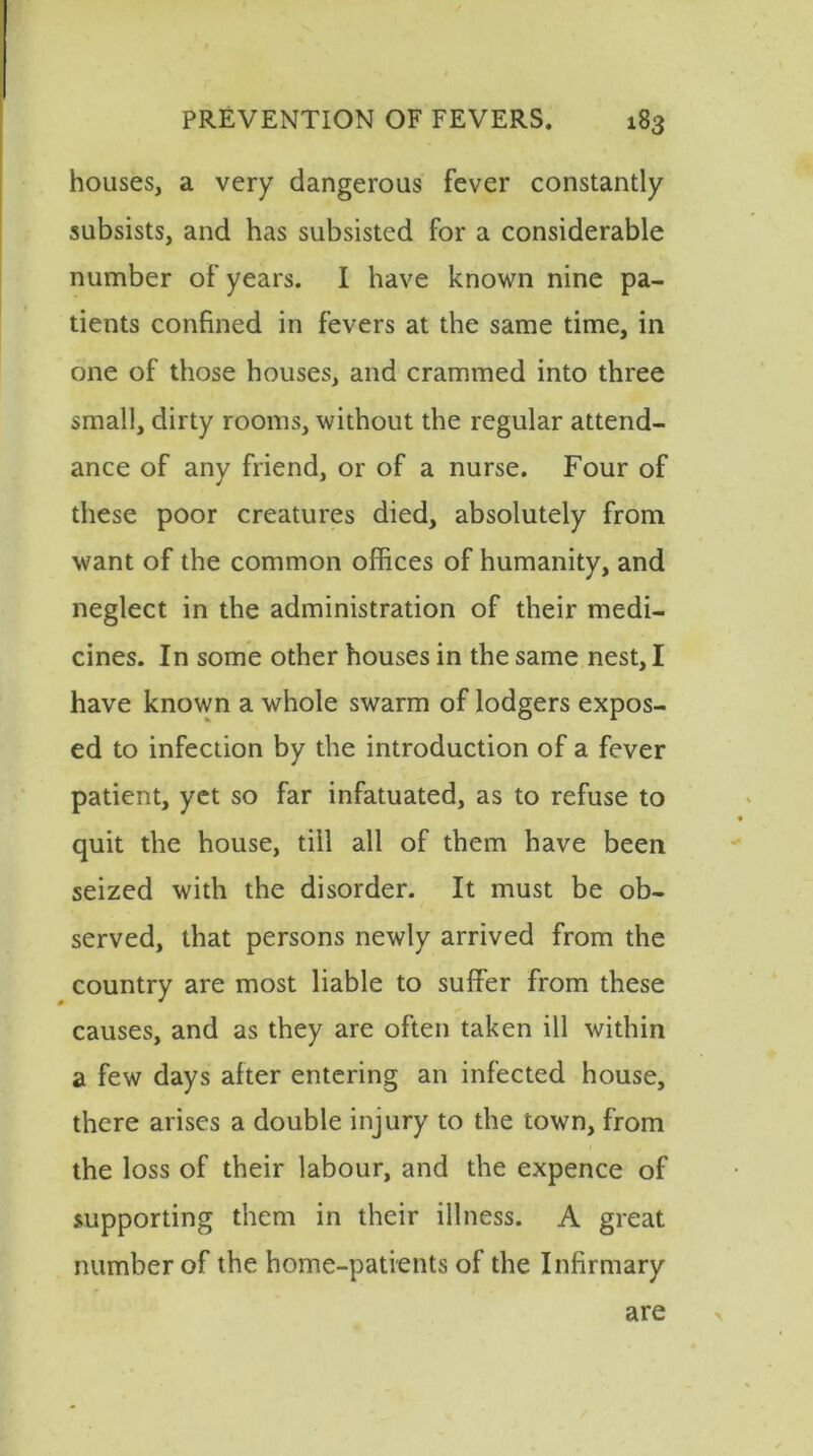 houses, a very dangerous fever constantly subsists, and has subsisted for a considerable number of years. I have known nine pa- tients confined in fevers at the same time, in one of those houses, and crammed into three small, dirty rooms, without the regular attend- ance of any friend, or of a nurse. Four of these poor creatures died, absolutely from want of the common offices of humanity, and neglect in the administration of their medi- cines. In some other houses in the same nest, I have known a whole swarm of lodgers expos- ed to infection by the introduction of a fever patient, yet so far infatuated, as to refuse to quit the house, till all of them have been seized with the disorder. It must be ob- served, that persons newly arrived from the country are most liable to suffer from these causes, and as they are often taken ill within a few days after entering an infected house, there arises a double injury to the town, from the loss of their labour, and the expence of supporting them in their illness. A great number of the home-patients of the Infirmary are