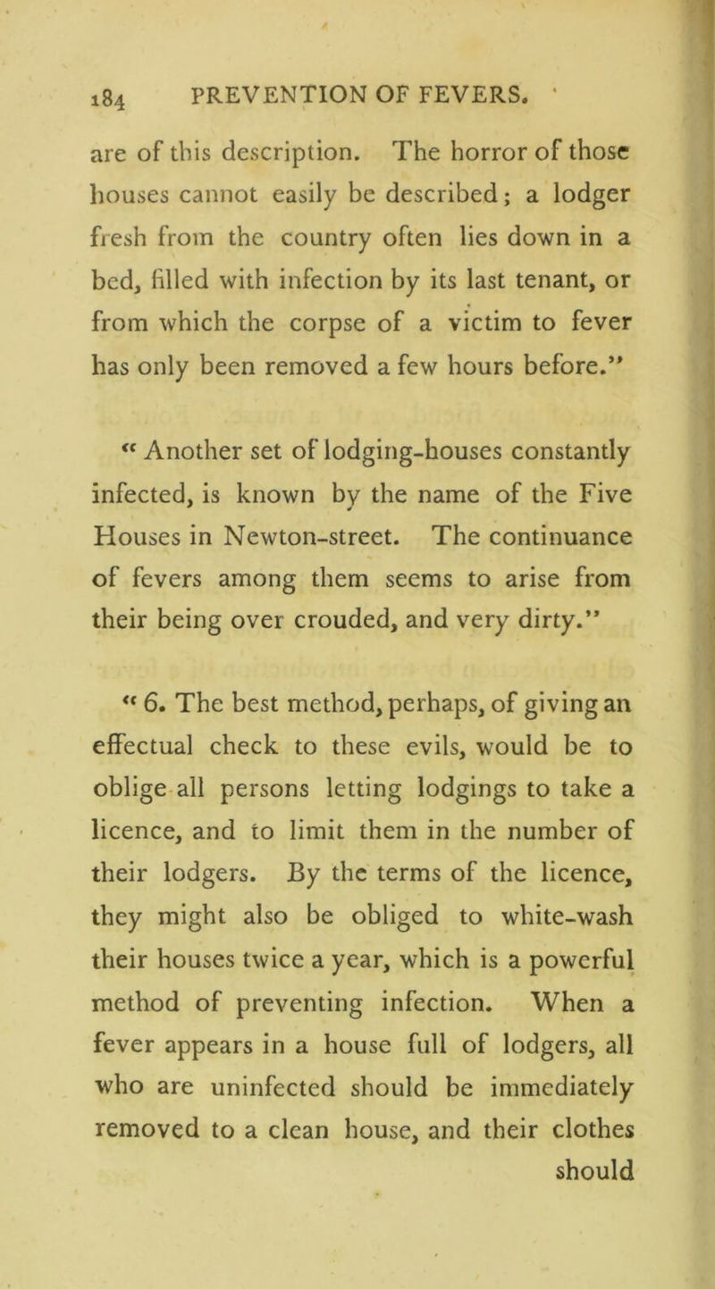 are of this description. The horror of those houses cannot easily be described; a lodger fresh from the country often lies down in a bed, filled with infection by its last tenant, or from which the corpse of a victim to fever has only been removed a few hours before.” “ Another set of lodging-houses constantly infected, is known by the name of the Five Houses in Newton-street. The continuance of fevers among them seems to arise from their being over crouded, and very dirty.” <f 6. The best method, perhaps, of giving an effectual check to these evils, would be to oblige all persons letting lodgings to take a licence, and to limit them in the number of their lodgers. By the terms of the licence, they might also be obliged to white-wash their houses twice a year, which is a powerful method of preventing infection. When a fever appears in a house full of lodgers, all who are uninfected should be immediately removed to a clean house, and their clothes should