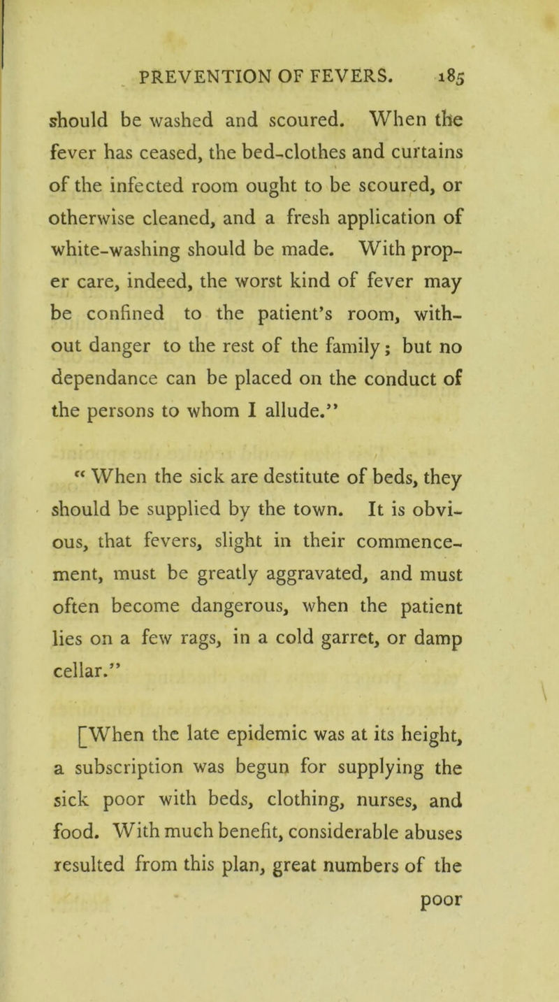 should be washed and scoured. When the fever has ceased, the bed-clothes and curtains of the infected room ought to be scoured, or otherwise cleaned, and a fresh application of white-washing should be made. With prop- er care, indeed, the worst kind of fever may be confined to the patient’s room, with- out danger to the rest of the family; but no dependance can be placed on the conduct of the persons to whom I allude.” “ When the sick are destitute of beds, they should be supplied by the town. It is obvi- ous, that fevers, slight in their commence- ment, must be greatly aggravated, and must often become dangerous, when the patient lies on a few rags, in a cold garret, or damp cellar.” [When the late epidemic was at its height, a subscription was begun for supplying the sick poor with beds, clothing, nurses, and food. With much benefit, considerable abuses resulted from this plan, great numbers of the poor