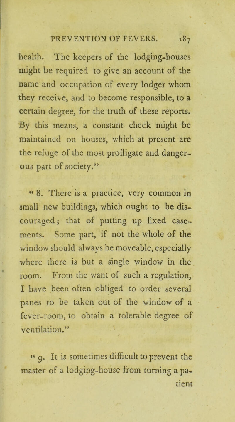 health. The keepers of the lodging-houses might be required to give an account of the name and occupation of every lodger whom they receive, and to become responsible, to a certain degree, for the truth of these reports. By this means, a constant check might be maintained on houses, which at present are the refuge of the most profligate and danger- ous part of society.”  8. There is a practice, very common in small new buildings, which ought to be dis- couraged ; that of putting up fixed case- ments. Some part, if not the whole of the window should always be moveable, especially where there is but a single window in the room. From the want of such a regulation, I have been often obliged to order several panes to be taken out of the window of a fever-room, to obtain a tolerable degree of ventilation.” “ g. It is sometimes difficult to prevent the master of a lodging-house from turning a pa- tient