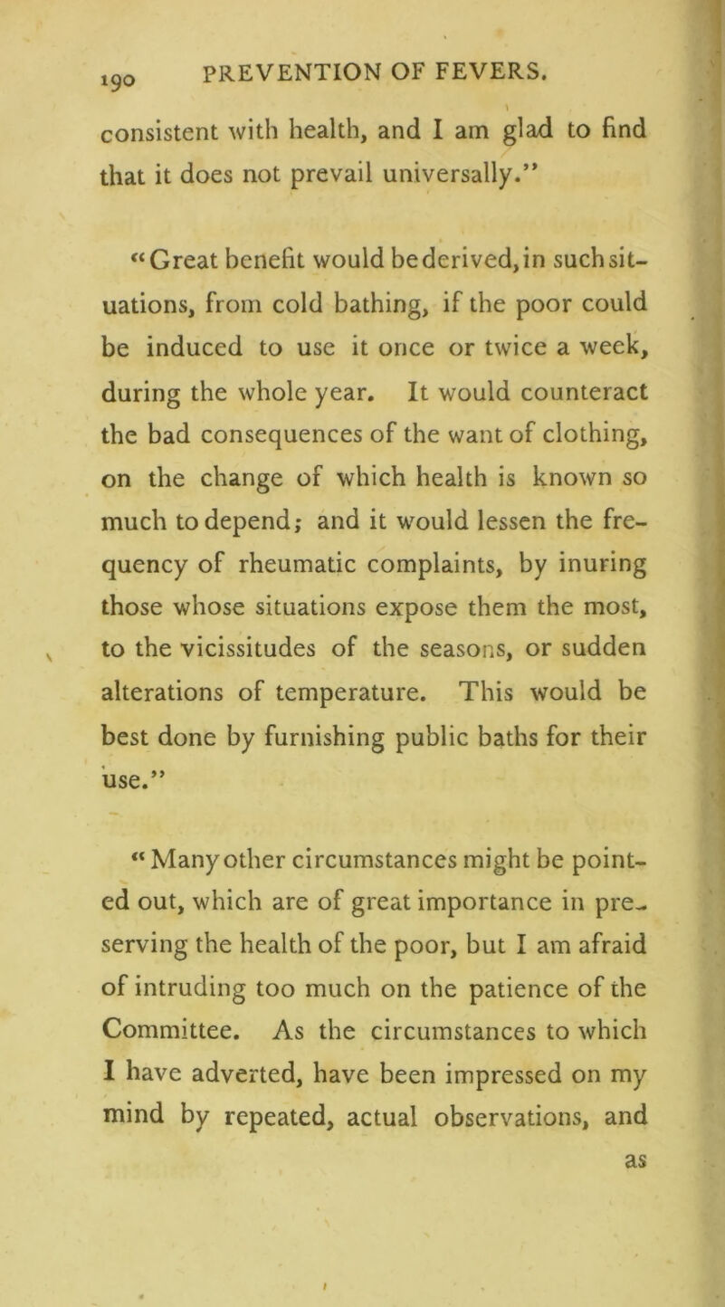 consistent with health, and I am glad to find that it does not prevail universally.” “Great benefit would be derived, in such sit- uations, from cold bathing, if the poor could be induced to use it once or twice a week, during the whole year. It would counteract the bad consequences of the want of clothing, on the change of which health is known so much to depend; and it would lessen the fre- quency of rheumatic complaints, by inuring those whose situations expose them the most, v to the vicissitudes of the seasons, or sudden alterations of temperature. This would be best done by furnishing public baths for their use.” “ Many other circumstances might be point- ed out, which are of great importance in pre- serving the health of the poor, but I am afraid of intruding too much on the patience of the Committee. As the circumstances to which I have adverted, have been impressed on my mind by repeated, actual observations, and as i