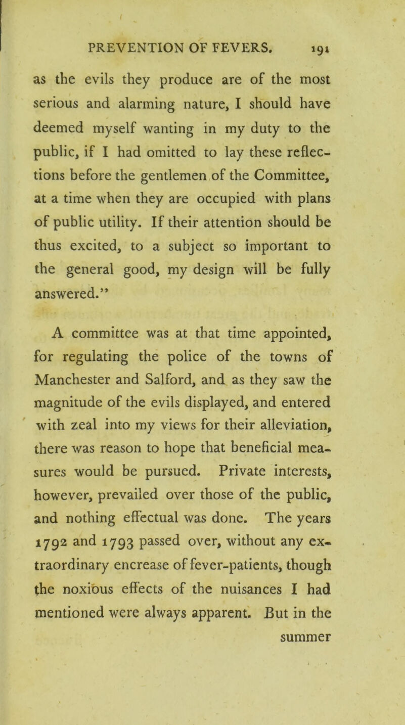 *9» as the evils they produce are of the most serious and alarming nature, I should have deemed myself wanting in my duty to the public, if I had omitted to lay these reflec- tions before the gentlemen of the Committee, at a time when they are occupied with plans of public utility. If their attention should be thus excited, to a subject so important to the general good, my design will be fully answered.” i A committee was at that time appointed, for regulating the police of the towns of Manchester and Salford, and as they saw the magnitude of the evils displayed, and entered with zeal into my views for their alleviation, there was reason to hope that beneficial mea- sures would be pursued. Private interests, however, prevailed over those of the public, and nothing effectual was done. The years 1792 and 1793 passed over, without any ex- traordinary encrease of fever-patients, though the noxious effects of the nuisances I had mentioned were always apparent. But in the summer