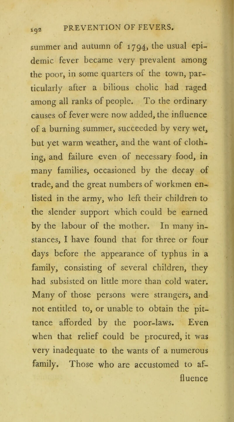 192 summer and autumn of 1794, the usual epi- demic fever became very prevalent among the poor, in some quarters of the town, par- ticularly after a bilious cholic had raged among all ranks of people. To the ordinary causes of fever were now added, the influence of a burning summer, succeeded by very wet, but yet warm weather, and the want of cloth- ing, and failure even of necessary food, in many families, occasioned by the decay of trade, and the great numbers of workmen en- listed in the army, who left their children to the slender support which could be earned by the labour of the mother. In many in- stances, I have found that for three or four days before the appearance of typhus in a family, consisting of several children, they had subsisted on little more than cold water. Many of those persons were strangers, and not entitled to, or unable to obtain the pit- tance afforded by the poor-laws. Even when that relief could be procured, it was very inadequate to the wants of a numerous family. Those who are accustomed to af- fluence