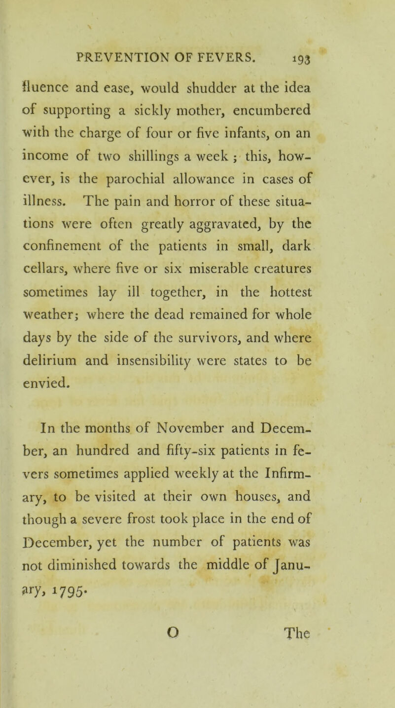 fluence and ease, would shudder at the idea of supporting a sickly mother, encumbered with the charge of four or five infants, on an income of two shillings a week ; this, how- ever, is the parochial allowance in cases of illness. The pain and horror of these situa- tions were often greatly aggravated, by the confinement of the patients in small, dark cellars, where five or six miserable creatures sometimes lay ill together, in the hottest weather; where the dead remained for whole days by the side of the survivors, and where delirium and insensibility were states to be envied. In the months of November and Decem- ber, an hundred and fifty-six patients in fe- vers sometimes applied weekly at the Infirm- ary, to be visited at their own houses, and though a severe frost took place in the end of December, yet the number of patients was not diminished towards the middle of Janu- ary* 1795- O The