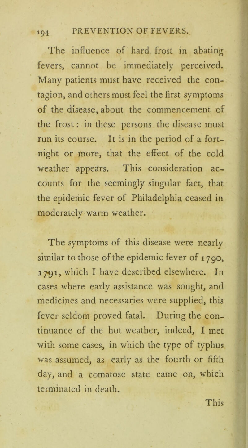 The influence of hard frost in abating fevers, cannot be immediately perceived. Many patients must have received the con- tagion, and others must feel the first symptoms of the disease, about the commencement of the frost: in these persons the disease must run its course. It is in the period of a fort- night or more, that the effect of the cold weather appears. This consideration ac- counts for the seemingly singular fact, that the epidemic fever of Philadelphia ceased in moderately warm weather. The symptoms of this disease were nearly similar to those of the epidemic fever of 1790, 1791, which I have described elsewhere. In cases where early assistance was sought, and medicines and necessaries were supplied, this fever seldom proved fatal. During the con- tinuance of the hot weather, indeed, I met with some cases, in which the type of typhus was assumed, as early as the fourth or fifth day, and a comatose state came on, which terminated in death. This