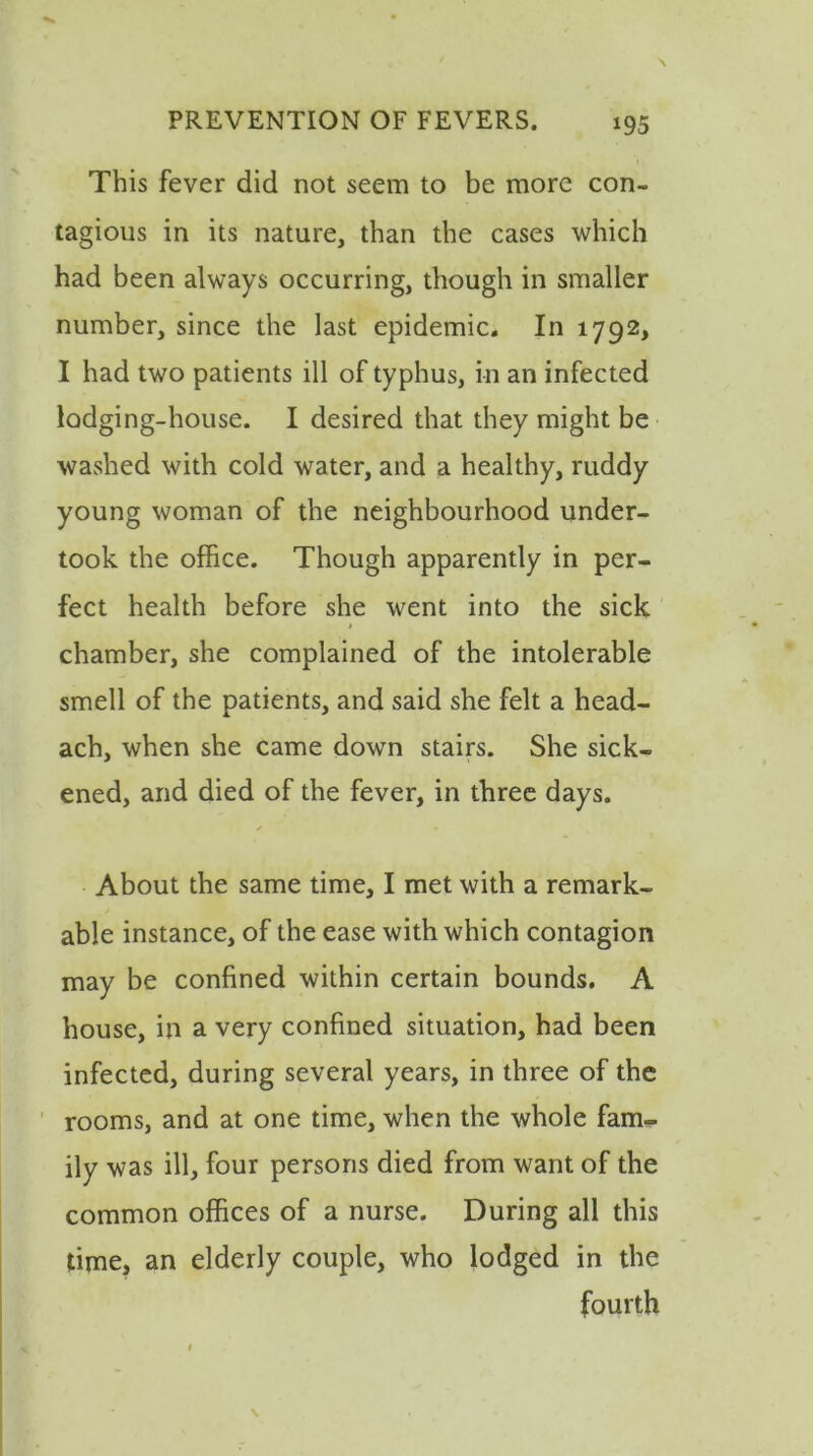 This fever did not seem to be more con- tagious in its nature, than the cases which had been always occurring, though in smaller number, since the last epidemic. In 1792, I had two patients ill of typhus, in an infected lodging-house. I desired that they might be washed with cold water, and a healthy, ruddy young woman of the neighbourhood under- took the office. Though apparently in per- fect health before she went into the sick chamber, she complained of the intolerable smell of the patients, and said she felt a head- ach, when she came down stairs. She sick- ened, and died of the fever, in three days. About the same time, I met with a remark- able instance, of the ease with which contagion may be confined within certain bounds. A house, in a very confined situation, had been infected, during several years, in three of the rooms, and at one time, when the whole fam- ily was ill, four persons died from want of the common offices of a nurse. During all this time, an elderly couple, who lodged in the fourth