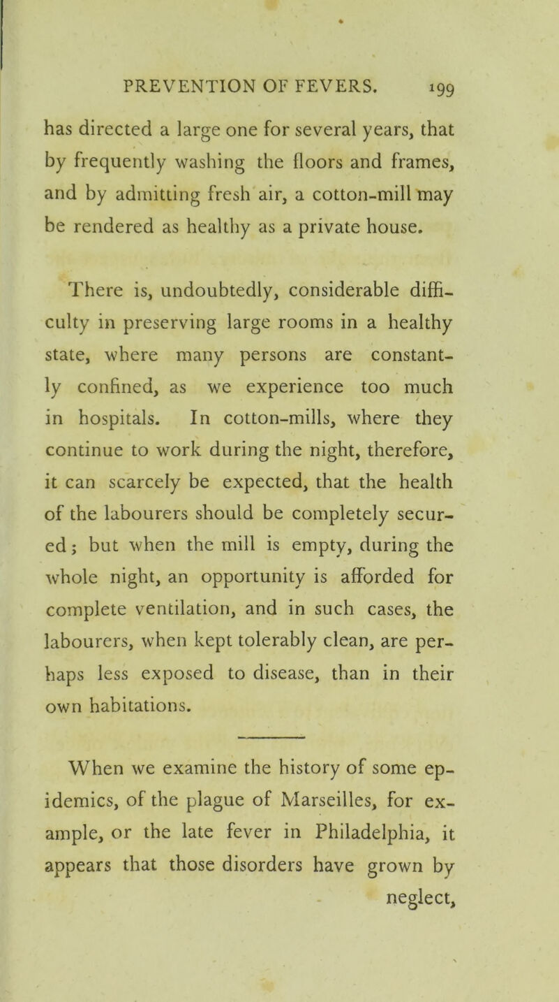 has directed a large one for several years, that by frequently washing the floors and frames, and by admitting fresh air, a cotton-mill may be rendered as healthy as a private house. There is, undoubtedly, considerable diffi- culty in preserving large rooms in a healthy state, where many persons are constant- ly confined, as we experience too much in hospitals. In cotton-mills, where they continue to work during the night, therefore, it can scarcely be expected, that the health of the labourers should be completely secur- ed ; but when the mill is empty, during the wThole night, an opportunity is afforded for complete ventilation, and in such cases, the labourers, when kept tolerably clean, are per- haps less exposed to disease, than in their own habitations. When we examine the history of some ep- idemics, of the plague of Marseilles, for ex- ample, or the late fever in Philadelphia, it appears that those disorders have grown by neglect.