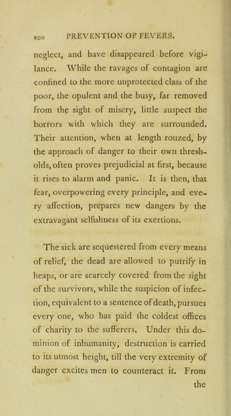 neglect, and have disappeared before vigi- lance. While the ravages of contagion are confined to the more unprotected class of the poor, the opulent and the busy, far removed from the sight of misery, little suspect the horrors with which they are surrounded. Their attention, when at length rouzed, by the approach of danger to their own thresh- olds, often proves prejudicial at first, because it rises to alarm and panic. It is then, that fear, overpowering every principle, and eve- ry affection, prepares new dangers by the extravagant selfishness of its exertions. The sick are sequestered from every means of relief, the dead are allowed to putrify in heaps, or are scarcely covered from the sight of the survivors, while the suspicion of infec- tion, equivalent to a sentence of death, pursues every one, who has paid the coldest offices of charity to the sufferers. Under this do- minion of inhumanity, destruction is carried to its utmost height, till the very extremity of danger excites men to counteract it. From the