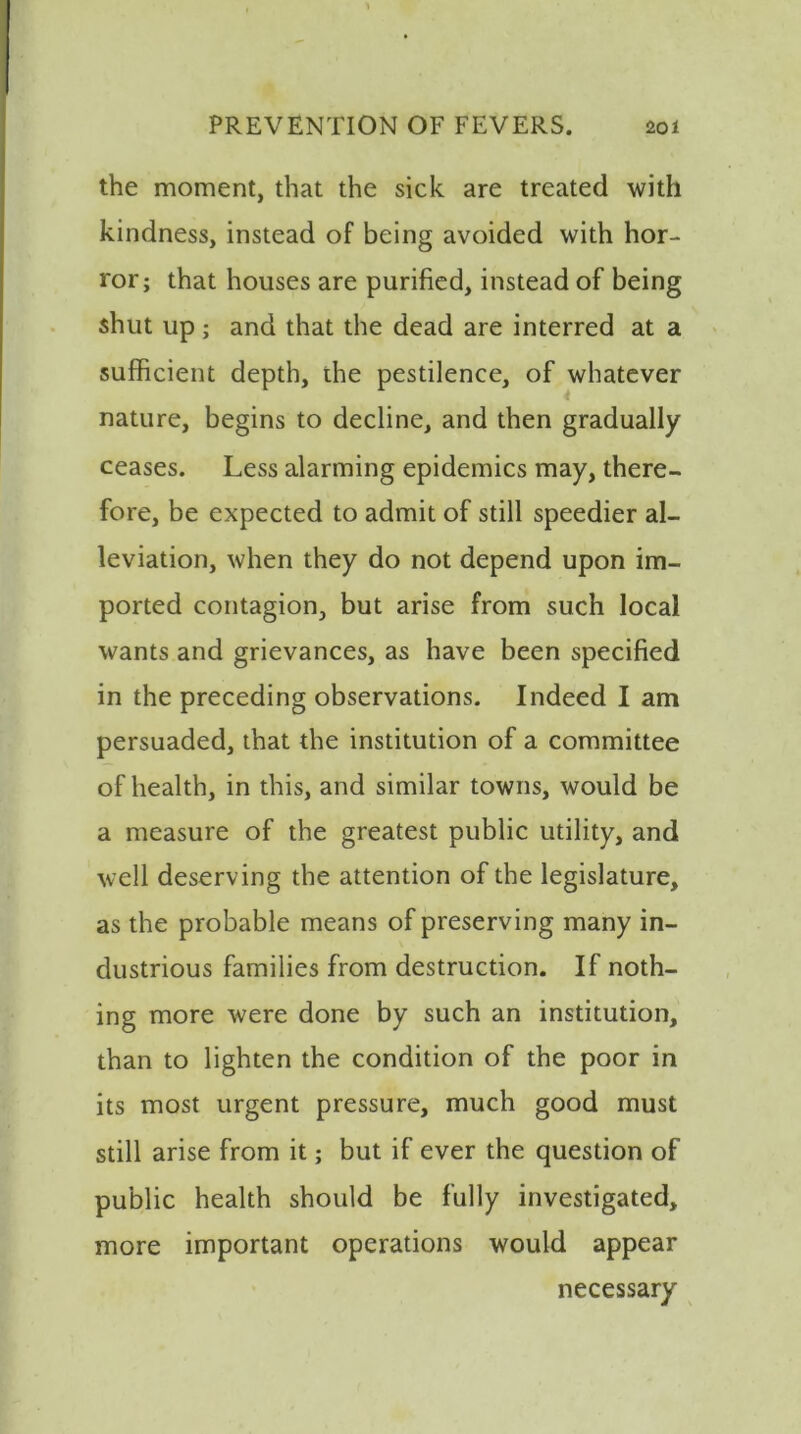 the moment, that the sick are treated with kindness, instead of being avoided with hor- ror; that houses are purified, instead of being shut up ; and that the dead are interred at a sufficient depth, the pestilence, of whatever nature, begins to decline, and then gradually ceases. Less alarming epidemics may, there- fore, be expected to admit of still speedier al- leviation, when they do not depend upon im- ported contagion, but arise from such local wants and grievances, as have been specified in the preceding observations. Indeed I am persuaded, that the institution of a committee of health, in this, and similar towns, would be a measure of the greatest public utility, and well deserving the attention of the legislature, as the probable means of preserving many in- dustrious families from destruction. If noth- ing more were done by such an institution, than to lighten the condition of the poor in its most urgent pressure, much good must still arise from it; but if ever the question of public health should be fully investigated, more important operations would appear necessary