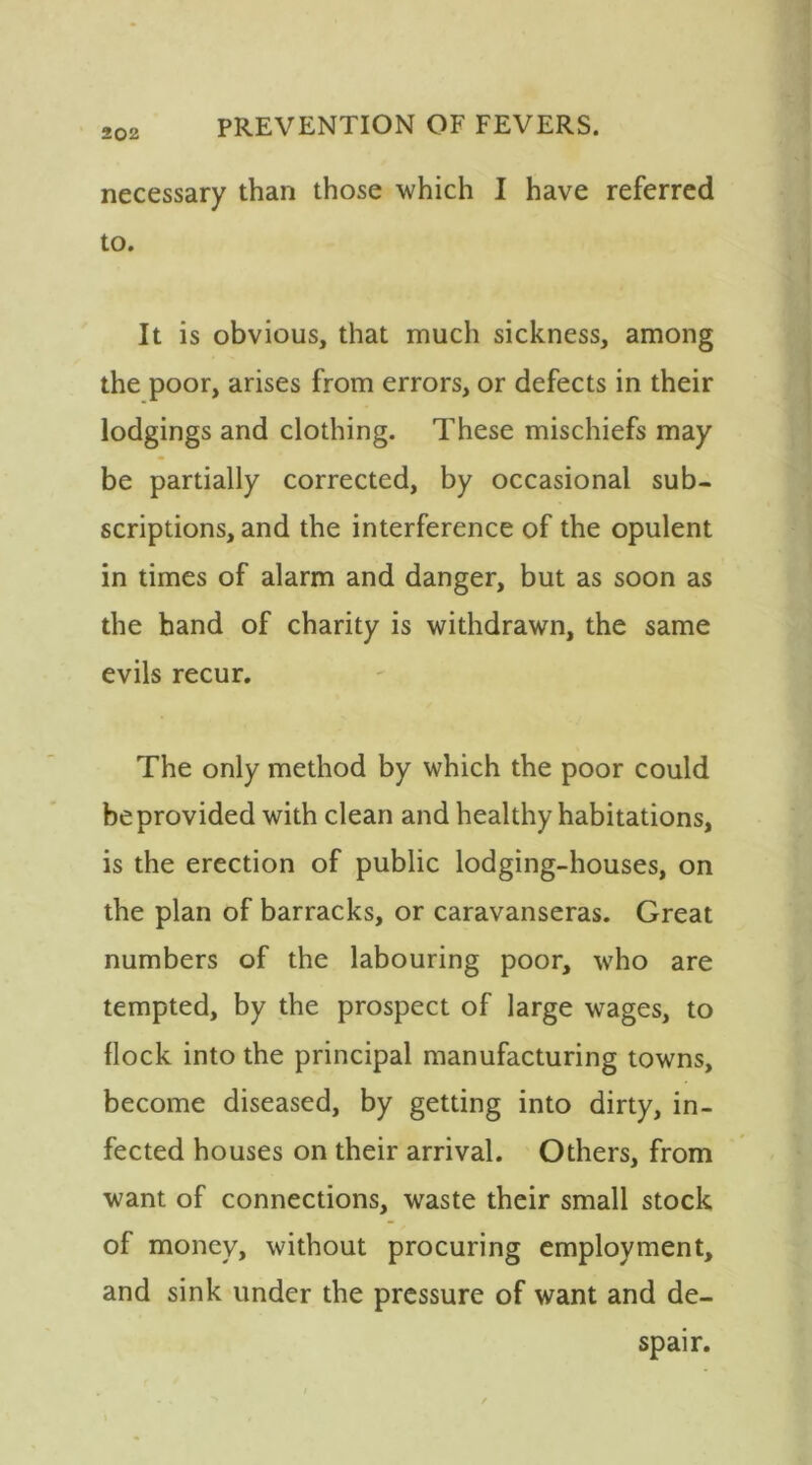 necessary than those which I have referred to. It is obvious, that much sickness, among the poor, arises from errors, or defects in their lodgings and clothing. These mischiefs may be partially corrected, by occasional sub- scriptions, and the interference of the opulent in times of alarm and danger, but as soon as the band of charity is withdrawn, the same evils recur. The only method by which the poor could be provided with clean and healthy habitations, is the erection of public lodging-houses, on the plan of barracks, or caravanseras. Great numbers of the labouring poor, who are tempted, by the prospect of large wages, to {lock into the principal manufacturing towns, become diseased, by getting into dirty, in- fected houses on their arrival. Others, from want of connections, waste their small stock of money, without procuring employment, and sink under the pressure of want and de- spair.