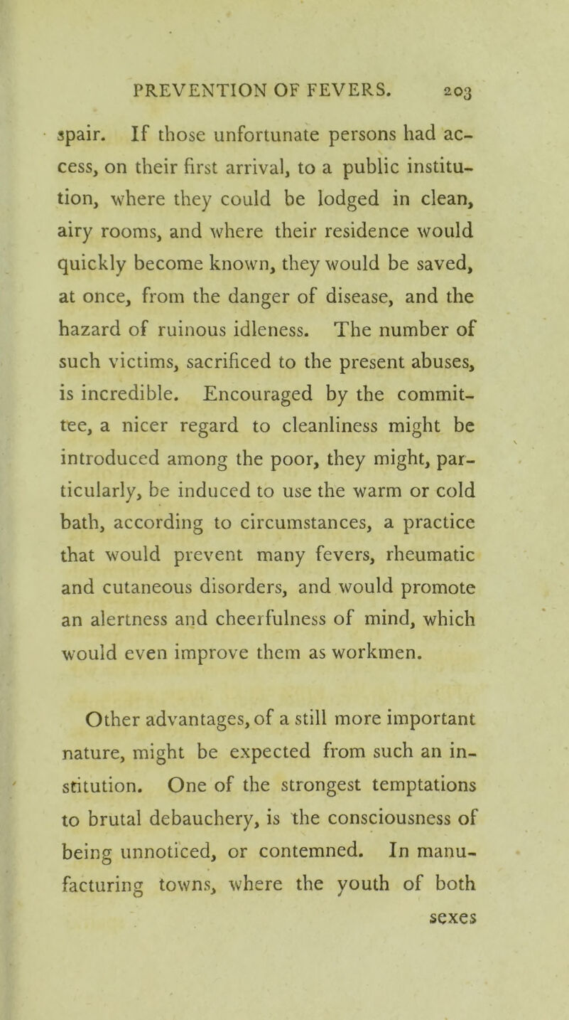 spair. If those unfortunate persons had ac- cess, on their first arrival, to a public institu- tion, where they could be lodged in clean, airy rooms, and where their residence would quickly become known, they would be saved, at once, from the danger of disease, and the hazard of ruinous idleness. The number of such victims, sacrificed to the present abuses, is incredible. Encouraged by the commit- tee, a nicer regard to cleanliness might be introduced among the poor, they might, par- ticularly, be induced to use the warm or cold bath, according to circumstances, a practice that would prevent many fevers, rheumatic and cutaneous disorders, and would promote an alertness and cheerfulness of mind, which would even improve them as workmen. Other advantages, of a still more important nature, might be expected from such an in- stitution. One of the strongest temptations to brutal debauchery, is the consciousness of being unnoticed, or contemned. In manu- facturing towns, where the youth of both sexes