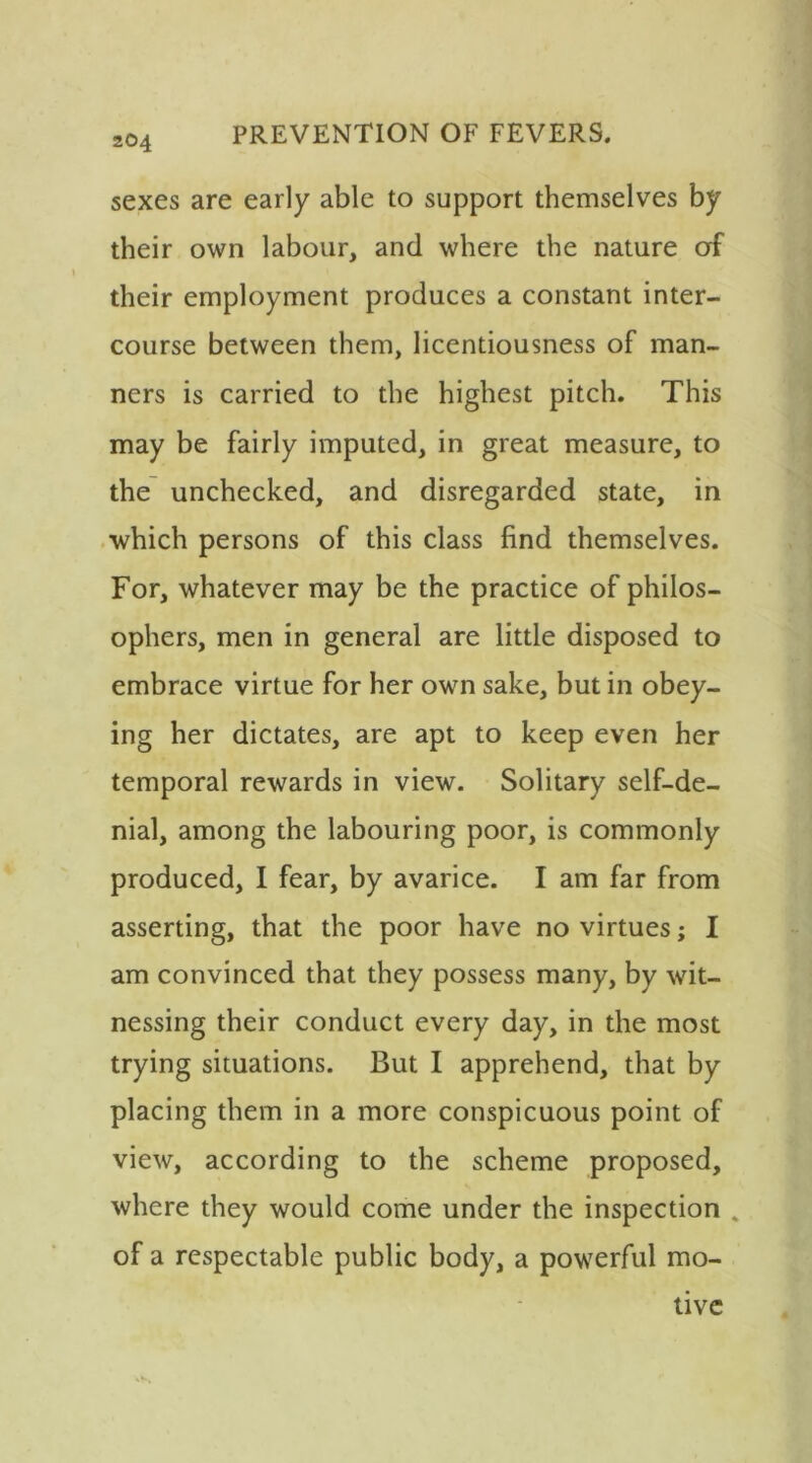 sexes are early able to support themselves by their own labour, and where the nature of their employment produces a constant inter- course between them, licentiousness of man- ners is carried to the highest pitch. This may be fairly imputed, in great measure, to the unchecked, and disregarded state, in which persons of this class find themselves. For, whatever may be the practice of philos- ophers, men in general are little disposed to embrace virtue for her own sake, but in obey- ing her dictates, are apt to keep even her temporal rewards in view. Solitary self-de- nial, among the labouring poor, is commonly produced, I fear, by avarice. I am far from asserting, that the poor have no virtues; I am convinced that they possess many, by wit- nessing their conduct every day, in the most trying situations. But I apprehend, that by placing them in a more conspicuous point of view, according to the scheme proposed, where they would come under the inspection „ of a respectable public body, a powerful mo- tive