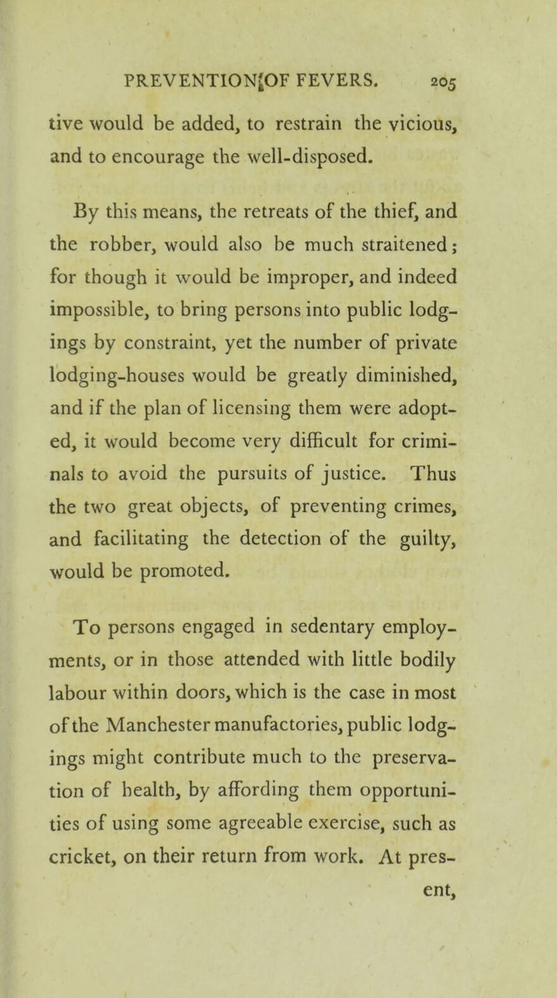 live would be added, to restrain the vicious, and to encourage the well-disposed. By this means, the retreats of the thief, and the robber, would also be much straitened; for though it would be improper, and indeed impossible, to bring persons into public lodg- ings by constraint, yet the number of private lodging-houses would be greatly diminished, and if the plan of licensing them were adopt- ed, it would become very difficult for crimi- nals to avoid the pursuits of justice. Thus the two great objects, of preventing crimes, and facilitating the detection of the guilty, would be promoted. To persons engaged in sedentary employ- ments, or in those attended with little bodily labour within doors, which is the case in most of the Manchester manufactories, public lodg- ings might contribute much to the preserva- tion of health, by affording them opportuni- ties of using some agreeable exercise, such as cricket, on their return from work. At pres- ent,