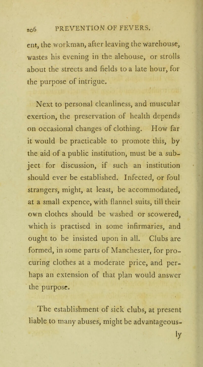 ent, the workman, after leaving the warehouse, wastes his evening in the alehouse, or strolls about the streets and fields to a late hour, for the purpose of intrigue. Next to personal cleanliness, and muscular exertion, the preservation of health depends on occasional changes of clothing. How far it would be practicable to promote this, by the aid of a public institution, must be a sub- ject for discussion, if such an institution should ever be established. Infected, or foul strangers, might, at least, be accommodated, at a small expence, with flannel suits, till their own clothes should be washed or scowered, which is practised in some infirmaries, and ought to be insisted upon in all. Clubs are formed, in some parts of Manchester, for pro- curing clothes at a moderate price, and per- haps an extension of that plan would answer the purpose. The establishment of sick clubs, at present liable to many abuses, might be advantageous-
