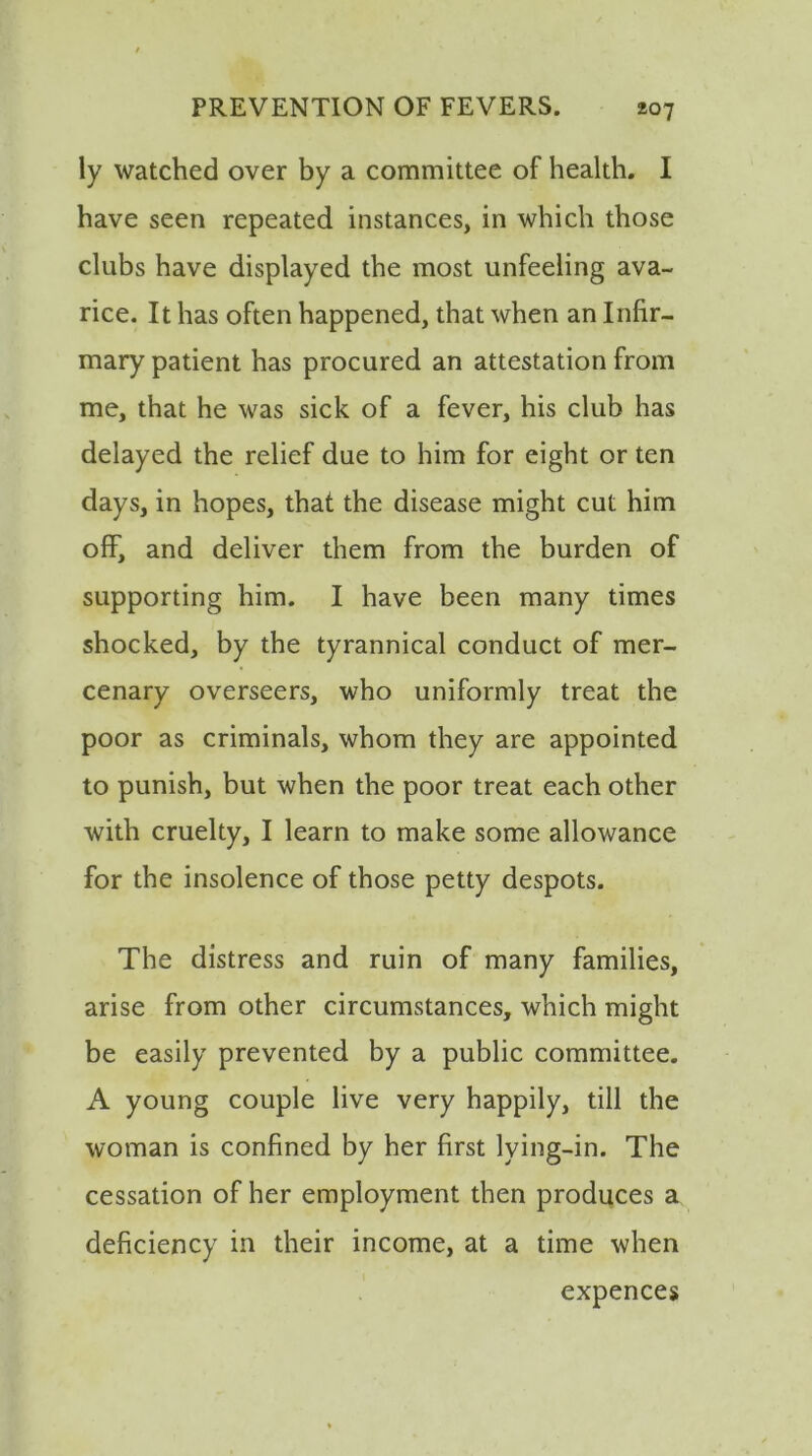 ly watched over by a committee of health. I have seen repeated instances, in which those clubs have displayed the most unfeeling ava- rice. It has often happened, that when an Infir- mary patient has procured an attestation from me, that he was sick of a fever, his club has delayed the relief due to him for eight or ten days, in hopes, that the disease might cut him off, and deliver them from the burden of supporting him. I have been many times shocked, by the tyrannical conduct of mer- cenary overseers, who uniformly treat the poor as criminals, whom they are appointed to punish, but when the poor treat each other with cruelty, I learn to make some allowance for the insolence of those petty despots. The distress and ruin of many families, arise from other circumstances, which might be easily prevented by a public committee. A young couple live very happily, till the woman is confined by her first lying-in. The cessation of her employment then produces a deficiency in their income, at a time when expences