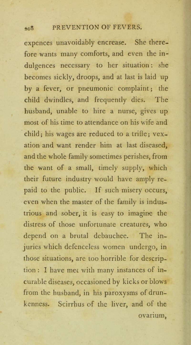 expences unavoidably encreasc. She there- fore wants many comforts, and even the in- dulgences necessary to her situation: she becomes sickly, droops, and at last is laid up by a fever, or pneumonic complaint; the child dwindles, and frequently dies. The husband, unable to hire a nurse, gives up most of his time to attendance on his wife and child; his wages are reduced to a trifle; vex- ation and want render him at last diseased, and the whole family sometimes perishes, from the want of a small, timely supply, which their future industry would have amply re- paid to the public. If such misery occurs, even when the master of the family is indus- trious and sober, it is easy to imagine the distress of those unfortunate creatures, who depend on a brutal debauchee. The in- juries which defenceless women undergo, in those situations, are too horrible for descrip- tion ; I have met with many instances of in- ✓ curable diseases, occasioned by kicks or blows from the husband, in his paroxysms of drun- kenness. Scirrhus of the liver, and of the ovarium.