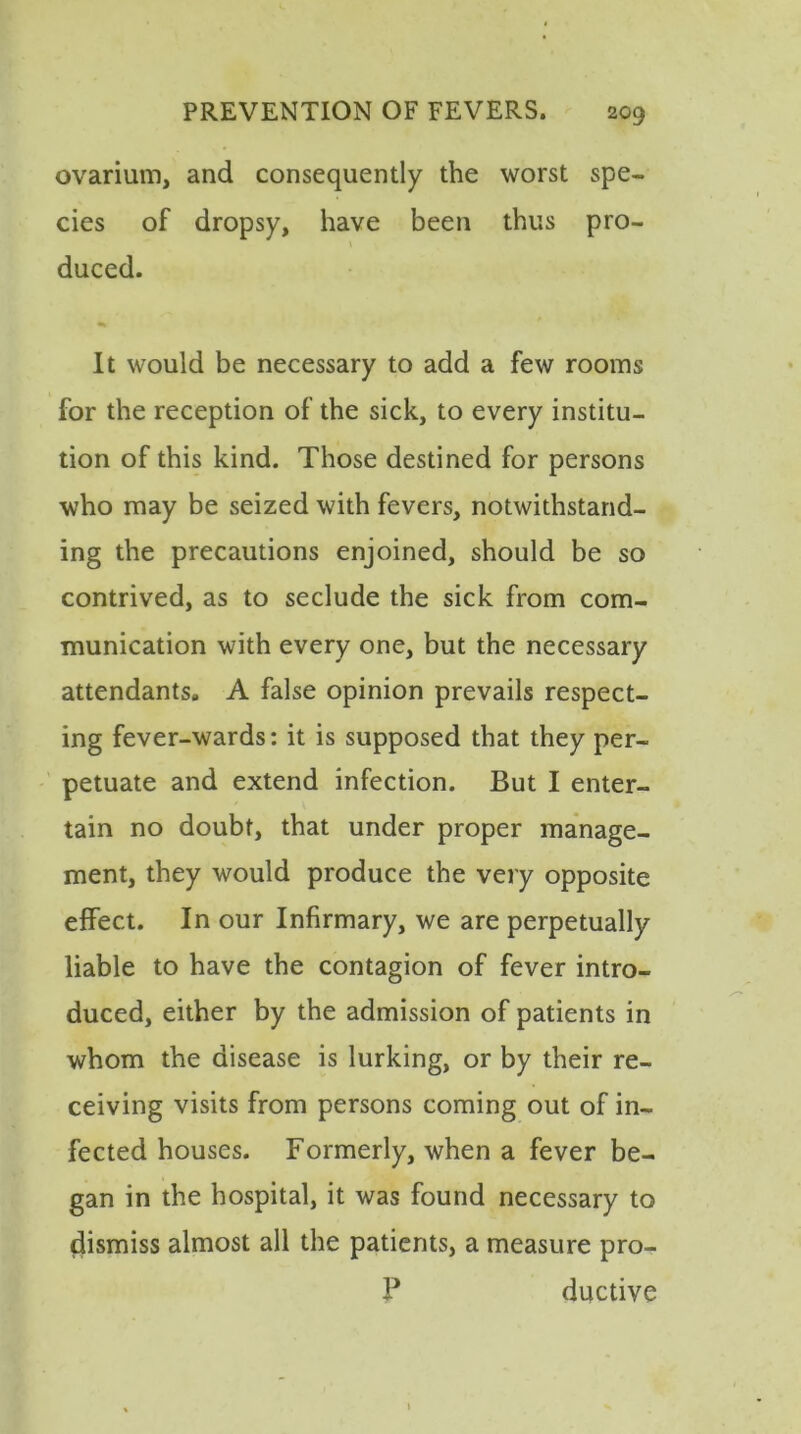 ovarium, and consequently the worst spe- cies of dropsy, have been thus pro- duced. It would be necessary to add a few rooms for the reception of the sick, to every institu- tion of this kind. Those destined for persons who may be seized with fevers, notwithstand- ing the precautions enjoined, should be so contrived, as to seclude the sick from com- munication with every one, but the necessary attendants. A false opinion prevails respect- ing fever-wards: it is supposed that they per- petuate and extend infection. But I enter- tain no doubt, that under proper manage- ment, they would produce the very opposite effect. In our Infirmary, we are perpetually liable to have the contagion of fever intro- duced, either by the admission of patients in whom the disease is lurking, or by their re- ceiving visits from persons coming out of in- fected houses. Formerly, when a fever be- gan in the hospital, it was found necessary to dismiss almost all the patients, a measure pro- ? ductive