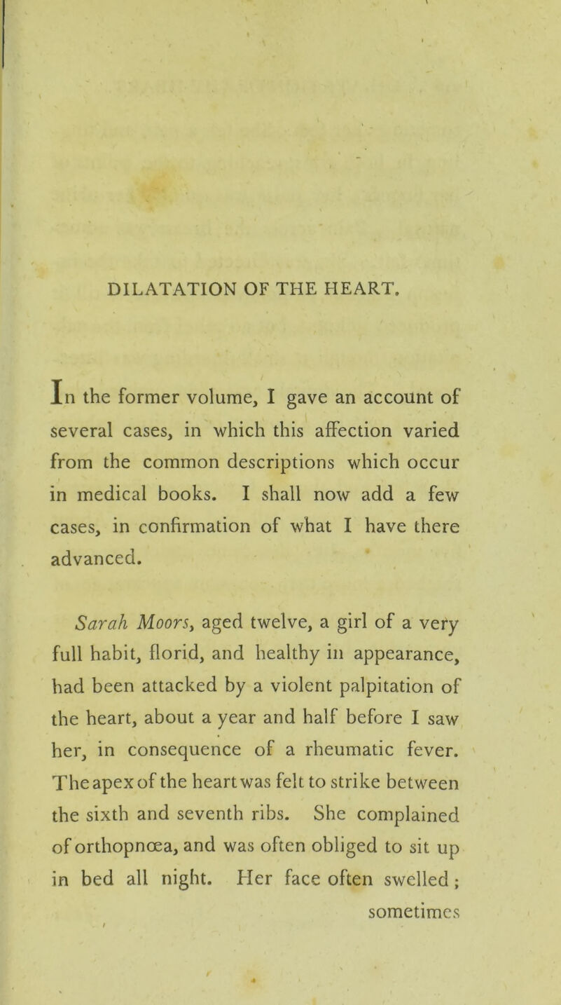 In the former volume, I gave an account of several cases, in which this affection varied from the common descriptions which occur in medical books. I shall now add a few cases, in confirmation of what I have there advanced. Sarah Moors, aged twelve, a girl of a very full habit, florid, and healthy in appearance, had been attacked by a violent palpitation of the heart, about a year and half before I saw her, in consequence of a rheumatic fever. The apex of the heart was felt to strike between the sixth and seventh ribs. She complained of orthopnoea, and was often obliged to sit up in bed all night. Her face often swelled; sometimes