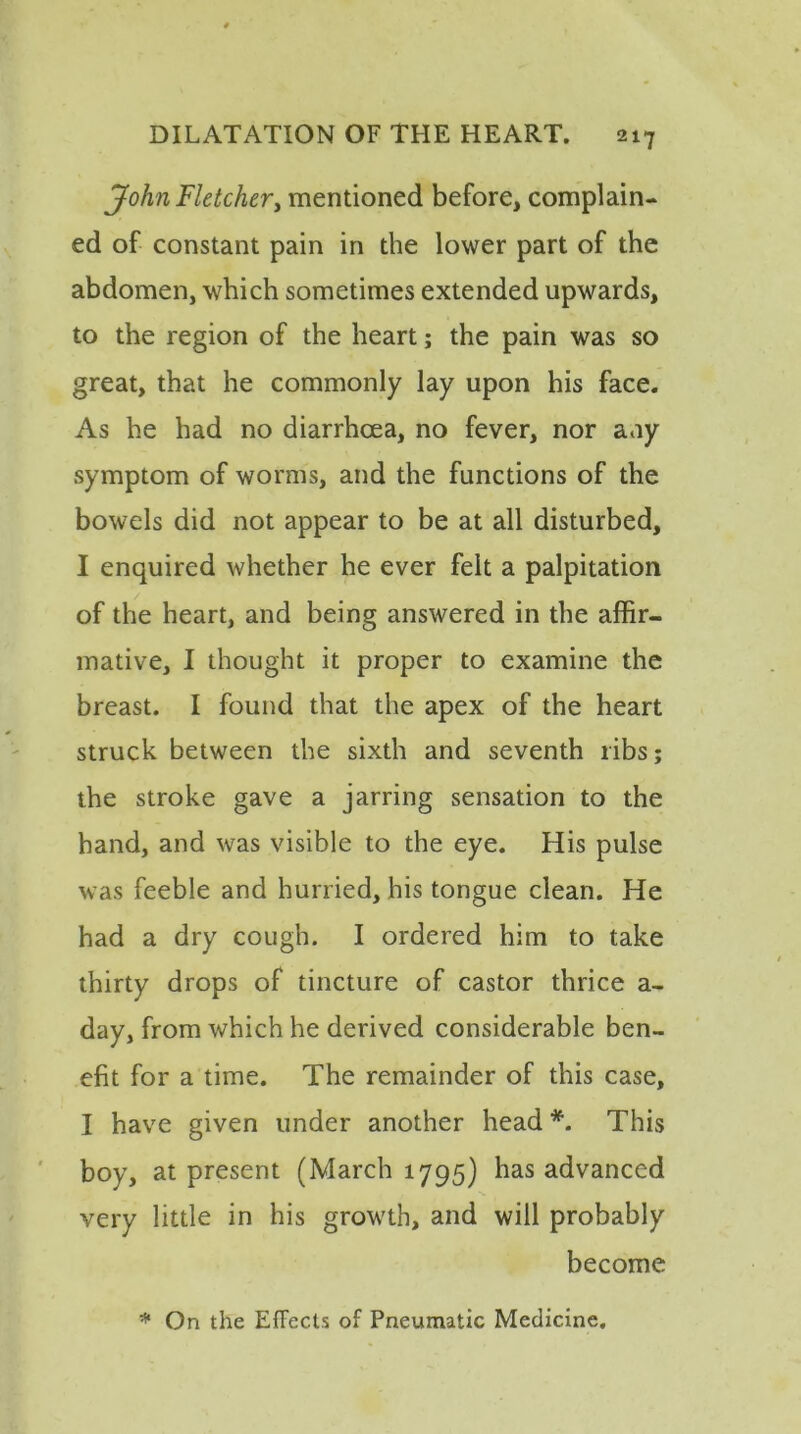 John Fletcher, mentioned before, complain- ed of constant pain in the lower part of the abdomen, which sometimes extended upwards, to the region of the heart; the pain was so great, that he commonly lay upon his face. As he had no diarrhoea, no fever, nor any symptom of worms, and the functions of the bowels did not appear to be at all disturbed, I enquired whether he ever felt a palpitation of the heart, and being answered in the affir- mative, I thought it proper to examine the breast. I found that the apex of the heart struck between the sixth and seventh libs; the stroke gave a jarring sensation to the band, and was visible to the eye. His pulse was feeble and hurried, his tongue clean. He had a dry cough. I ordered him to take thirty drops of tincture of castor thrice a- day, from which he derived considerable ben- efit for a time. The remainder of this case, I have given under another head *. This boy, at present (March 1795) has advanced very little in his growth, and will probably become * On the Effects of Pneumatic Medicine.