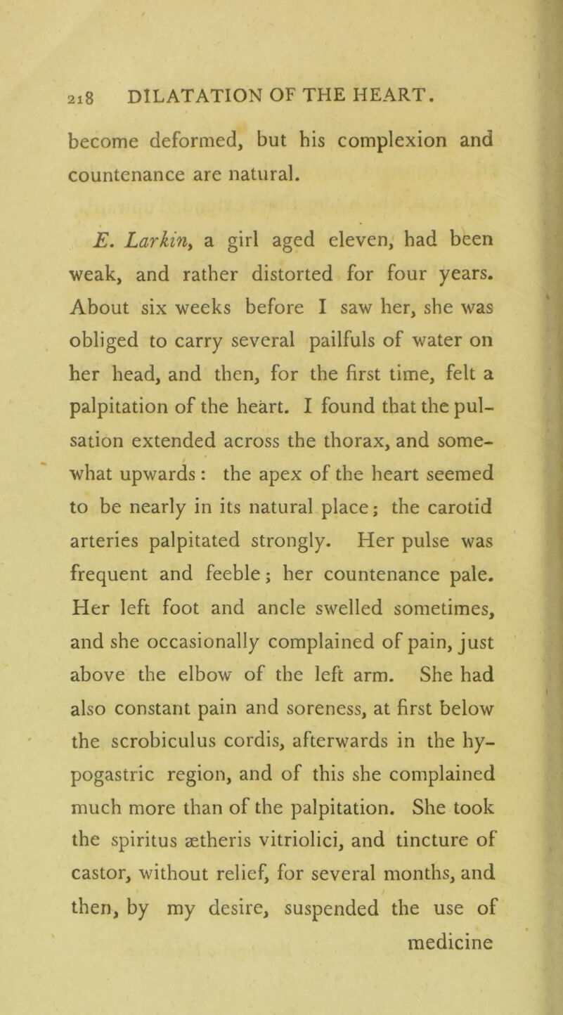 become deformed, but his complexion and countenance are natural. E. Larkiny a girl aged eleven, had been weak, and rather distorted for four years. About six weeks before I saw her, she was obliged to carry several pailfuls of water on her head, and then, for the first time, felt a palpitation of the heart. I found that the pul- sation extended across the thorax, and some- what upwards: the apex of the heart seemed to be nearly in its natural place; the carotid arteries palpitated strongly. Her pulse was frequent and feeble; her countenance pale. Her left foot and ancle swelled sometimes, and she occasionally complained of pain, just above the elbow of the left arm. She had also constant pain and soreness, at first below the scrobiculus cordis, afterwards in the hy- pogastric region, and of this she complained much more than of the palpitation. She took the spiritus aetheris vitriolici, and tincture of castor, without relief, for several months, and then, by my desire, suspended the use of medicine