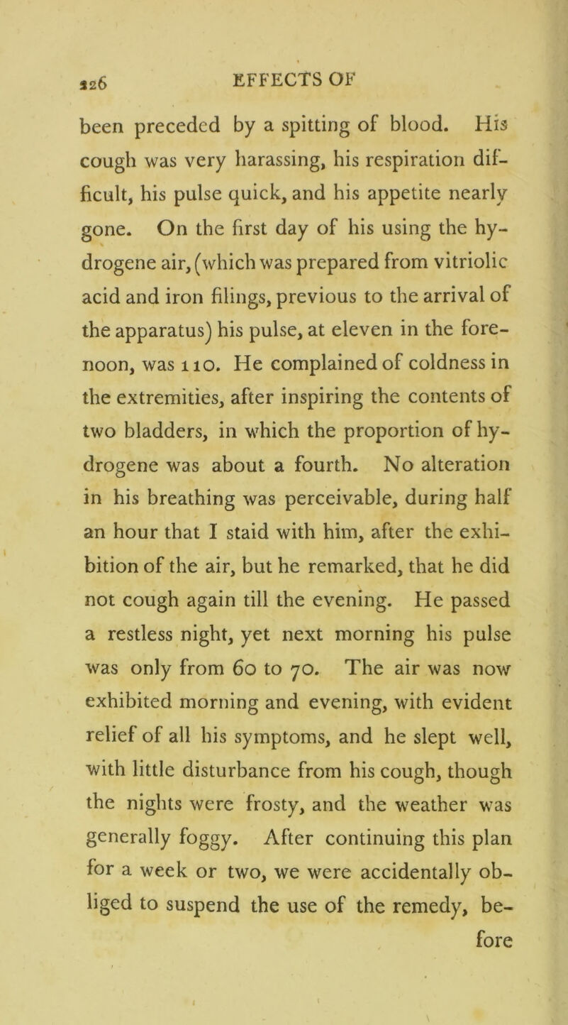 526 been preceded by a spitting of blood. His cough was very harassing, his respiration dif- ficult, his pulse quick, and his appetite nearly gone. On the first day of his using the hy- drogene air, (which was prepared from vitriolic acid and iron filings, previous to the arrival of the apparatus) his pulse, at eleven in the fore- noon, was no. He complained of coldness in the extremities, after inspiring the contents of two bladders, in which the proportion of hy- drogene was about a fourth. No alteration in his breathing was perceivable, during half an hour that I staid with him, after the exhi- bition of the air, but he remarked, that he did not cough again till the evening. He passed a restless night, yet next morning his pulse was only from 60 to 70. The air was now exhibited morning and evening, with evident relief of all his symptoms, and he slept well, with little disturbance from his cough, though the nights were frosty, and the weather was generally foggy. After continuing this plan for a week or two, we were accidentally ob- liged to suspend the use of the remedy, be- fore \