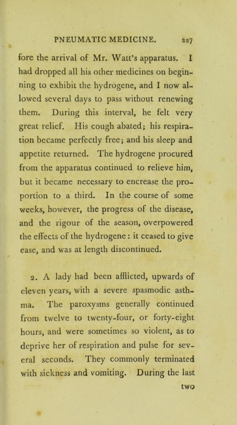 fore the arrival of Mr. Watt’s apparatus. I had dropped all his other medicines on begin- ning to exhibit the hydrogene, and I now al- lowed several days to pass without renewing them. During this interval, he felt very great relief. His cough abated; his respira- tion became perfectly free; and his sleep and appetite returned. The hydrogene procured from the apparatus continued to relieve him, but it became necessary to encrease the pro- portion to a third. In the course of some weeks, however, the progress of the disease, and the rigour of the season, overpowered the effects of the hydrogene: it ceased to give ease, and was at length discontinued. 2. A lady had been afflicted, upwards of eleven years, with a severe spasmodic asth- ma. The paroxysms generally continued from twelve to twenty-four, or forty-eight hours, and were sometimes so violent, as to deprive her of respiration and pulse for sev- eral seconds. They commonly terminated with sickness and vomiting. During the last two