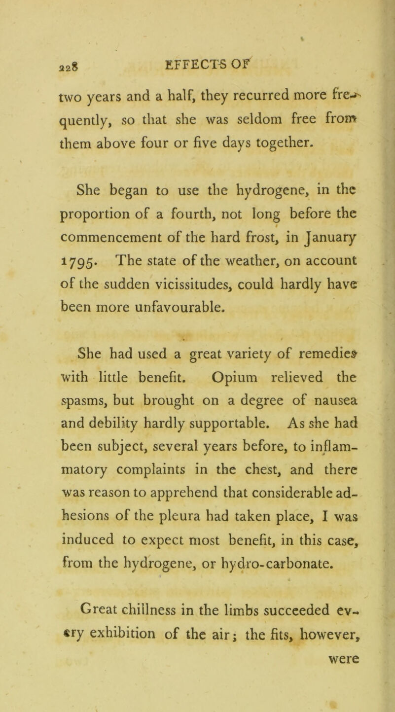 two years and a half, they recurred more fre-*- quently, so that she was seldom free from them above four or five days together. She began to use the hydrogene, in the proportion of a fourth, not long before the commencement of the hard frost, in January 1795. The state of the weather, on account of the sudden vicissitudes, could hardly have been more unfavourable. She had used a great variety of remedies with little benefit. Opium relieved the spasms, but brought on a degree of nausea and debility hardly supportable. As she had been subject, several years before, to inflam- matory complaints in the chest, and there was reason to apprehend that considerable ad- hesions of the pleura had taken place, I was induced to expect most benefit, in this case, from the hydrogene, or hydro-carbonate. Great chillness in the limbs succeeded ev- ery exhibition of the air; the fits, however. were