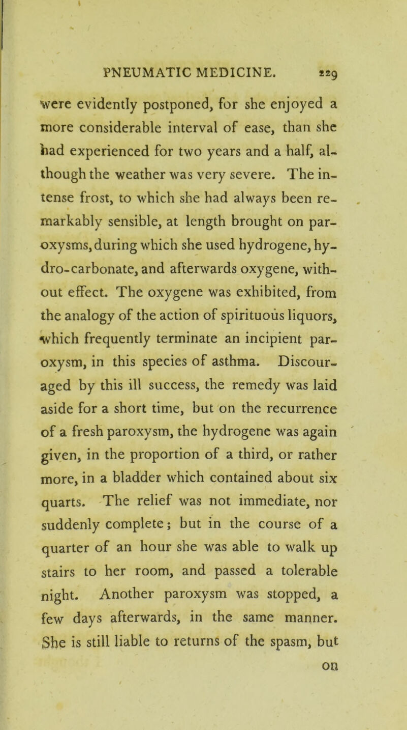 I PNEUMATIC MEDICINE. *29 were evidently postponed, for she enjoyed a more considerable interval of ease, than she had experienced for two years and a half, al- though the weather was very severe. The in- tense frost, to which she had always been re- markably sensible, at length brought on par- oxysms, during which she used hydrogene, hy- dro-carbonate, and afterwards oxygene, with- out effect. The oxygene was exhibited, from the analogy of the action of spirituous liquors, which frequently terminate an incipient par- oxysm, in this species of asthma. Discour- aged by this ill success, the remedy was laid aside for a short time, but on the recurrence of a fresh paroxysm, the hydrogene was again given, in the proportion of a third, or rather more, in a bladder which contained about six quarts. The relief was not immediate, nor suddenly complete; but in the course of a quarter of an hour she was able to walk up stairs to her room, and passed a tolerable night. Another paroxysm was stopped, a few days afterwards, in the same manner. She is still liable to returns of the spasm, but on