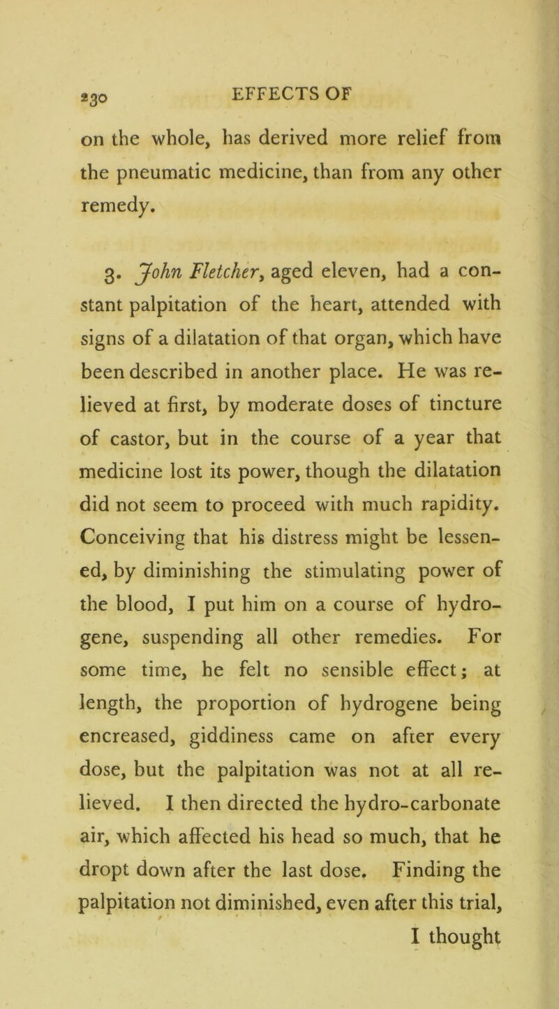 *3° on the whole, has derived more relief from the pneumatic medicine, than from any other remedy. 3. John Fletcher, aged eleven, had a con- stant palpitation of the heart, attended with signs of a dilatation of that organ, which have been described in another place. He was re- lieved at first, by moderate doses of tincture of castor, but in the course of a year that medicine lost its power, though the dilatation did not seem to proceed with much rapidity. Conceiving that his distress might be lessen- ed, by diminishing the stimulating power of the blood, I put him on a course of hydro- gene, suspending all other remedies. For some time, he felt no sensible effect; at length, the proportion of hydrogene being encreased, giddiness came on after every dose, but the palpitation was not at all re- lieved. I then directed the hydro-carbonate air, which affected his head so much, that he dropt down after the last dose. Finding the palpitation not diminished, even after this trial, 0 ' * ' I thought