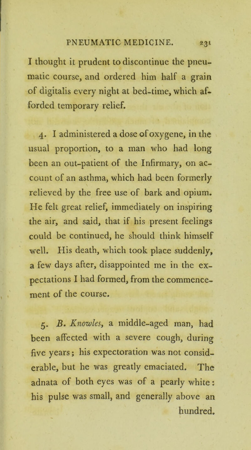 I thought it prudent to discontinue the pneu- matic course, and ordered him half a grain of digitalis every night at bed-time, which af- forded temporary relief. 4. I administered a dose of oxygene, in the usual proportion, to a man who had long been an out-patient of the Infirmary, on ac- count of an asthma, which had been formerly relieved by the free use of bark and opium. He felt great relief, immediately on inspiring the air, and said, that if his present feelings could be continued, he should think himself well. His death, which took place suddenly, a few days after, disappointed me in the ex- pectations I had formed, from the commence- ment of the course. 5. B. Knowles, a middle-aged man, had been affected with a severe cough, during five years; his expectoration was not consid- erable, but he was greatly emaciated. The adnata of both eyes was of a pearly white: his pulse was small, and generally above an hundred.