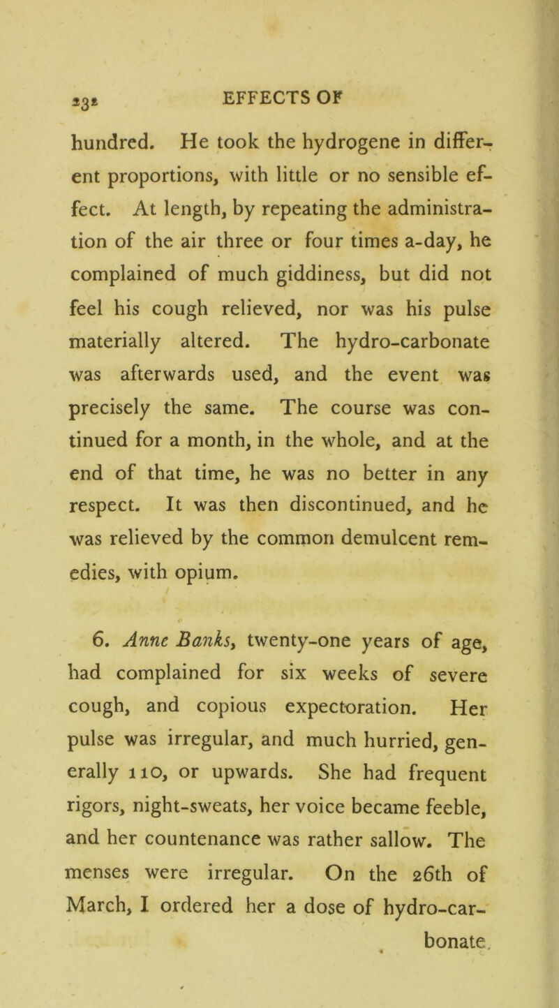 *3* hundred. He took the hydrogene in differ- ent proportions, with little or no sensible ef- fect. At length, by repeating the administra- tion of the air three or four times a-day, he complained of much giddiness, but did not feel his cough relieved, nor was his pulse materially altered. The hydro-carbonate was afterwards used, and the event was precisely the same. The course was con- tinued for a month, in the whole, and at the end of that time, he was no better in any respect. It was then discontinued, and he was relieved by the common demulcent rem- edies, with opium. 6. Anne Banks, twenty-one years of age, had complained for six weeks of severe cough, and copious expectoration. Her pulse was irregular, and much hurried, gen- erally no, or upwards. She had frequent rigors, night-sweats, her voice became feeble, and her countenance was rather sallow. The menses were irregular. On the 26th of March, I ordered her a dose of hydro-car- bonate.