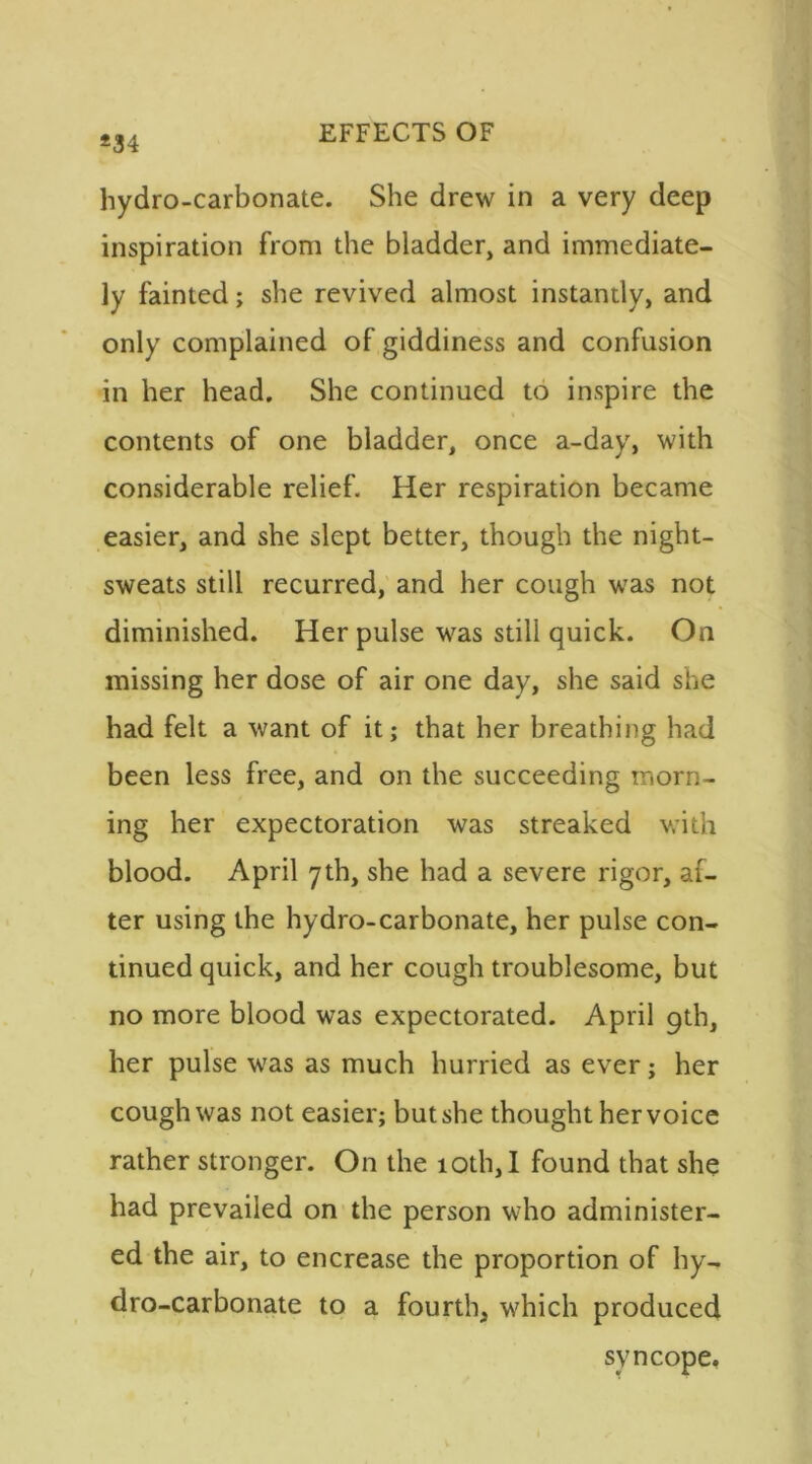 *34 hydro-carbonate. She drew in a very deep inspiration from the bladder, and immediate- ly fainted; she revived almost instantly, and only complained of giddiness and confusion in her head. She continued to inspire the contents of one bladder, once a-day, with considerable relief. Her respiration became easier, and she slept better, though the night- sweats still recurred, and her cough was not diminished. Her pulse was still quick. On missing her dose of air one day, she said she had felt a want of it; that her breathing had been less free, and on the succeeding morn- ing her expectoration was streaked with blood. April 7th, she had a severe rigor, af- ter using the hydro-carbonate, her pulse con- tinued quick, and her cough troublesome, but no more blood was expectorated. April 9th, her pulse was as much hurried as ever; her cough was not easier; but she thought her voice rather stronger. On the 10th, I found that she had prevailed on the person who administer- ed the air, to encrease the proportion of hy- dro-carbonate to a fourth, which produced syncope.