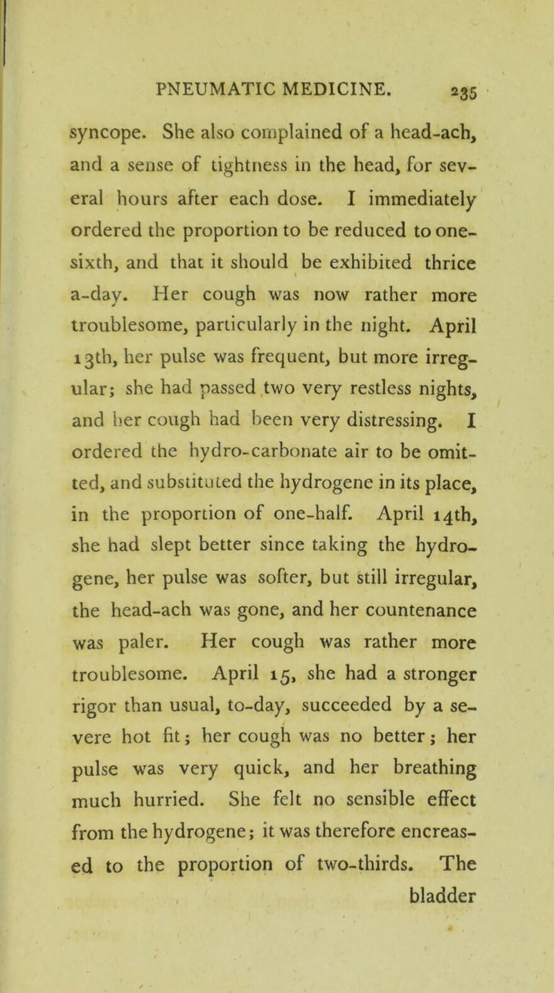 syncope. She also complained of a head-ach, and a sense of tightness in the head, for sev- eral hours after each dose. I immediately ordered the proportion to be reduced to one- sixth, and that it should be exhibited thrice 1 a-day. Her cough was now rather more troublesome, particularly in the night. April 13th, her pulse was frequent, but more irreg- ular; she had passed two very restless nights, and her cough had been very distressing. I ordered the hydro-carbonate air to be omit- ted, and substituted the hydrogene in its place, in the proportion of one-half. April 14th, she had slept better since taking the hydro- gene, her pulse was softer, but still irregular, the head-ach was gone, and her countenance was paler. Her cough was rather more troublesome. April 15, she had a stronger rigor than usual, to-day, succeeded by a se- vere hot fit; her cough was no better; her pulse was very quick, and her breathing much hurried. She felt no sensible effect from the hydrogene; it was therefore encreas- ed to the proportion of two-thirds. The bladder